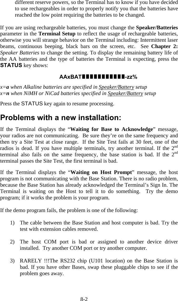 8-2 different reserve powers, so the Terminal has to know if you have decided to use rechargeables in order to properly notify you that the batteries have reached the low point requiring the batteries to be changed.  If you are using rechargeable batteries, you must change the Speaker/Batteries parameter in the Terminal Setup to reflect the usage of rechargeable batteries, otherwise you will strange behavior on the Terminal including: Intermittent laser beams, continuous beeping, black bars on the screen, etc.  See Chapter 2: Speaker Batteries to change the setting. To display the remaining battery life of the AA batteries and the type of batteries the Terminal is expecting, press the STATUS key shows:    AAxBAT-zz%  x=a when Alkaline batteries are specified in Speaker/Battery setup x=n when NiMH or NiCad batteries specified in Speaker/Battery setup  Press the STATUS key again to resume processing.   Problems with a new installation:  If the Terminal displays the “Waiting for Base to Acknowledge” message, your radios are not communicating.  Be sure they’re on the same frequency and then try a Site Test at close range.  If the Site Test fails at 30 feet, one of the radios is dead. If you have multiple terminals, try another terminal. If the 2nd terminal also fails on the same frequency, the base station is bad. If the 2nd terminal passes the Site Test, the first terminal is bad.  If the Terminal displays the “Waiting on Host Prompt” message, the host program is not communicating with the Base Station. There is no radio problem, because the Base Station has already acknowledged the Terminal’s Sign In. The Terminal is waiting on the Host to tell it to do something.  Try the demo program; if it works the problem is your program.  If the demo program fails, the problem is one of the following:  1)  The cable between the Base Station and host computer is bad. Try the test with extension cables removed.  2)  The host COM port is bad or assigned to another device driver installed.  Try another COM port or try another computer.  3)  RARELY !!!The RS232 chip (U101 location) on the Base Station is bad. If you have other Bases, swap these pluggable chips to see if the problem goes away. 