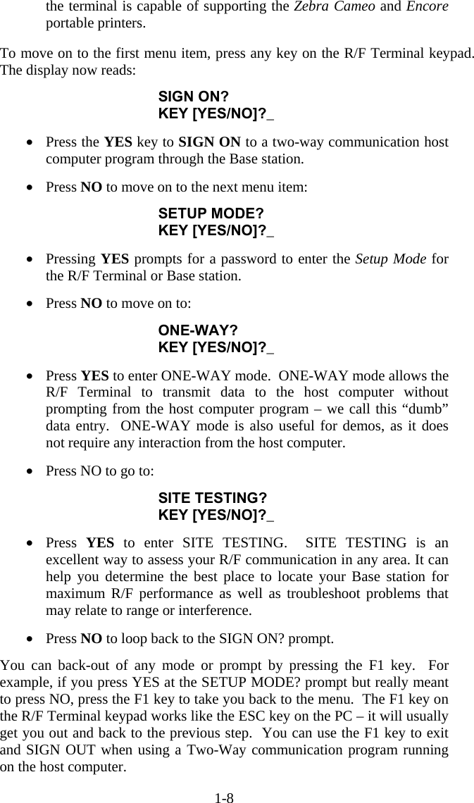 1-8 the terminal is capable of supporting the Zebra Cameo and Encore portable printers.   To move on to the first menu item, press any key on the R/F Terminal keypad.  The display now reads:  SIGN ON? KEY [YES/NO]?_  •  Press the YES key to SIGN ON to a two-way communication host computer program through the Base station.  •  Press NO to move on to the next menu item:  SETUP MODE? KEY [YES/NO]?_  •  Pressing YES prompts for a password to enter the Setup Mode for the R/F Terminal or Base station.  •  Press NO to move on to:  ONE-WAY? KEY [YES/NO]?_  •  Press YES to enter ONE-WAY mode.  ONE-WAY mode allows the R/F Terminal to transmit data to the host computer without prompting from the host computer program – we call this “dumb” data entry.  ONE-WAY mode is also useful for demos, as it does not require any interaction from the host computer.  •  Press NO to go to:  SITE TESTING? KEY [YES/NO]?_  •  Press  YES to enter SITE TESTING.  SITE TESTING is an excellent way to assess your R/F communication in any area. It can help you determine the best place to locate your Base station for maximum R/F performance as well as troubleshoot problems that may relate to range or interference.  •  Press NO to loop back to the SIGN ON? prompt.  You can back-out of any mode or prompt by pressing the F1 key.  For example, if you press YES at the SETUP MODE? prompt but really meant to press NO, press the F1 key to take you back to the menu.  The F1 key on the R/F Terminal keypad works like the ESC key on the PC – it will usually get you out and back to the previous step.  You can use the F1 key to exit and SIGN OUT when using a Two-Way communication program running on the host computer. 