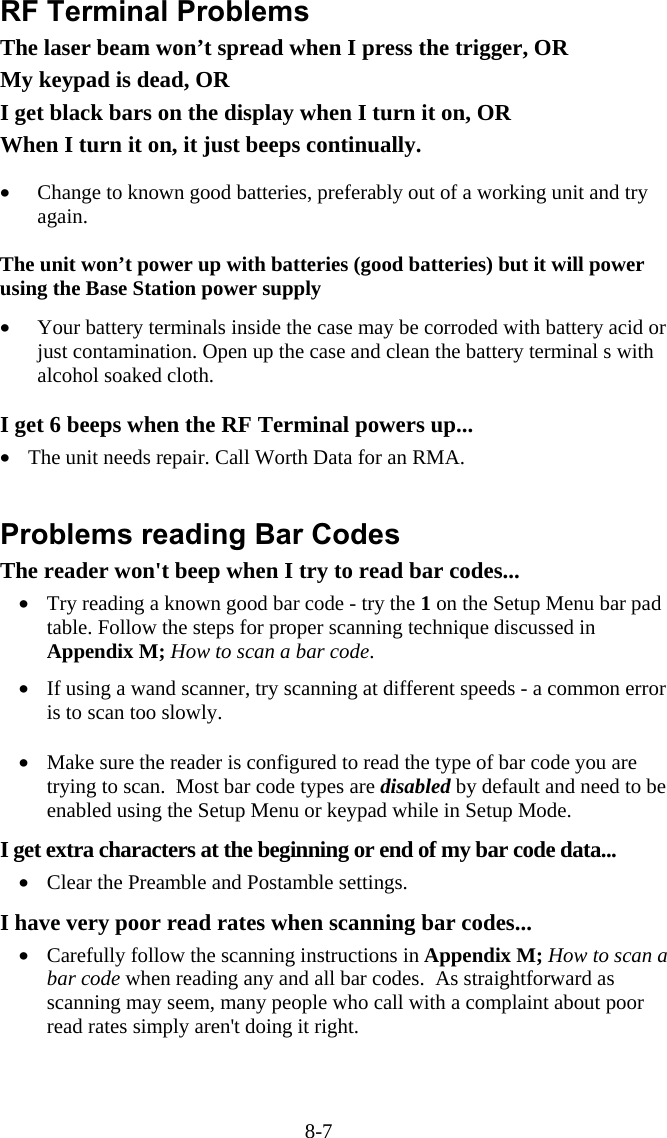 8-7 RF Terminal Problems The laser beam won’t spread when I press the trigger, OR My keypad is dead, OR I get black bars on the display when I turn it on, OR When I turn it on, it just beeps continually.  •  Change to known good batteries, preferably out of a working unit and try again.  The unit won’t power up with batteries (good batteries) but it will power using the Base Station power supply  •  Your battery terminals inside the case may be corroded with battery acid or just contamination. Open up the case and clean the battery terminal s with alcohol soaked cloth.  I get 6 beeps when the RF Terminal powers up... •  The unit needs repair. Call Worth Data for an RMA.   Problems reading Bar Codes The reader won&apos;t beep when I try to read bar codes... •  Try reading a known good bar code - try the 1 on the Setup Menu bar pad table. Follow the steps for proper scanning technique discussed in Appendix M; How to scan a bar code.   •  If using a wand scanner, try scanning at different speeds - a common error is to scan too slowly.  •  Make sure the reader is configured to read the type of bar code you are trying to scan.  Most bar code types are disabled by default and need to be enabled using the Setup Menu or keypad while in Setup Mode.  I get extra characters at the beginning or end of my bar code data... •  Clear the Preamble and Postamble settings.   I have very poor read rates when scanning bar codes... •  Carefully follow the scanning instructions in Appendix M; How to scan a bar code when reading any and all bar codes.  As straightforward as scanning may seem, many people who call with a complaint about poor read rates simply aren&apos;t doing it right.  