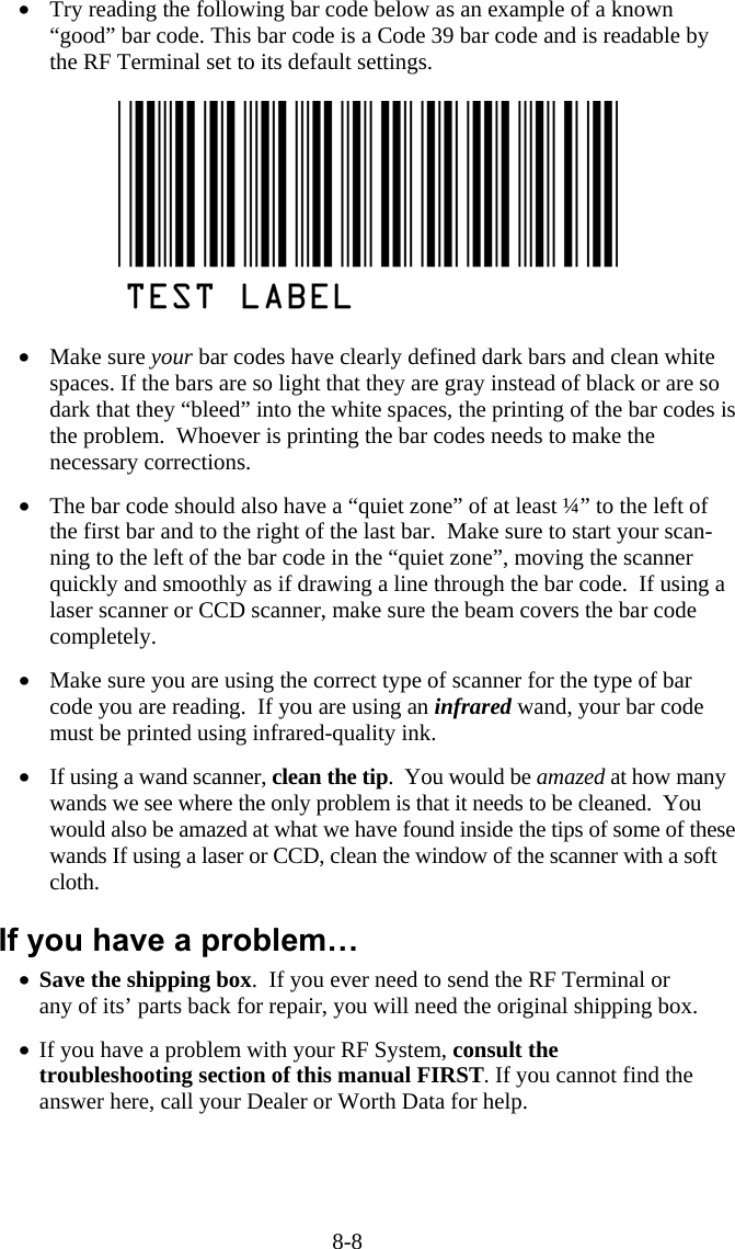 8-8 •  Try reading the following bar code below as an example of a known “good” bar code. This bar code is a Code 39 bar code and is readable by the RF Terminal set to its default settings.    •  Make sure your bar codes have clearly defined dark bars and clean white spaces. If the bars are so light that they are gray instead of black or are so dark that they “bleed” into the white spaces, the printing of the bar codes is the problem.  Whoever is printing the bar codes needs to make the necessary corrections.   •  The bar code should also have a “quiet zone” of at least ¼” to the left of the first bar and to the right of the last bar.  Make sure to start your scan-ning to the left of the bar code in the “quiet zone”, moving the scanner quickly and smoothly as if drawing a line through the bar code.  If using a laser scanner or CCD scanner, make sure the beam covers the bar code completely.  •  Make sure you are using the correct type of scanner for the type of bar code you are reading.  If you are using an infrared wand, your bar code must be printed using infrared-quality ink.   •  If using a wand scanner, clean the tip.  You would be amazed at how many wands we see where the only problem is that it needs to be cleaned.  You would also be amazed at what we have found inside the tips of some of these wands If using a laser or CCD, clean the window of the scanner with a soft cloth.  If you have a problem… •  Save the shipping box.  If you ever need to send the RF Terminal or any of its’ parts back for repair, you will need the original shipping box.  •  If you have a problem with your RF System, consult the troubleshooting section of this manual FIRST. If you cannot find the answer here, call your Dealer or Worth Data for help.  