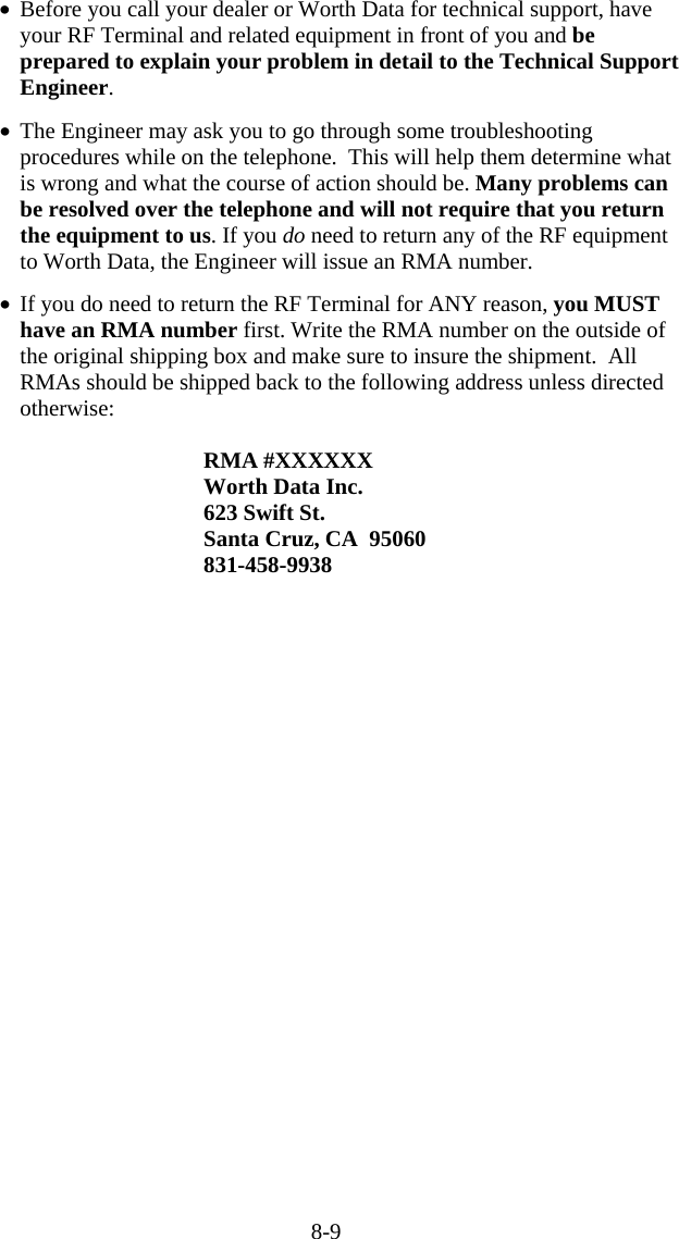 8-9 •  Before you call your dealer or Worth Data for technical support, have your RF Terminal and related equipment in front of you and be prepared to explain your problem in detail to the Technical Support Engineer.   •  The Engineer may ask you to go through some troubleshooting procedures while on the telephone.  This will help them determine what is wrong and what the course of action should be. Many problems can be resolved over the telephone and will not require that you return the equipment to us. If you do need to return any of the RF equipment to Worth Data, the Engineer will issue an RMA number.  •  If you do need to return the RF Terminal for ANY reason, you MUST have an RMA number first. Write the RMA number on the outside of the original shipping box and make sure to insure the shipment.  All RMAs should be shipped back to the following address unless directed otherwise:  RMA #XXXXXX Worth Data Inc. 623 Swift St. Santa Cruz, CA  95060 831-458-9938  