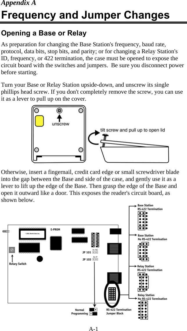 A-1 Appendix A Frequency and Jumper Changes Opening a Base or Relay As preparation for changing the Base Station&apos;s frequency, baud rate, protocol, data bits, stop bits, and parity; or for changing a Relay Station&apos;s ID, frequency, or 422 termination, the case must be opened to expose the circuit board with the switches and jumpers.  Be sure you disconnect power before starting.  Turn your Base or Relay Station upside-down, and unscrew its single phillips head screw. If you don&apos;t completely remove the screw, you can use it as a lever to pull up on the cover.    Otherwise, insert a fingernail, credit card edge or small screwdriver blade into the gap between the Base and side of the case, and gently use it as a lever to lift up the edge of the Base. Then grasp the edge of the Base and open it outward like a door. This exposes the reader&apos;s circuit board, as shown below.  