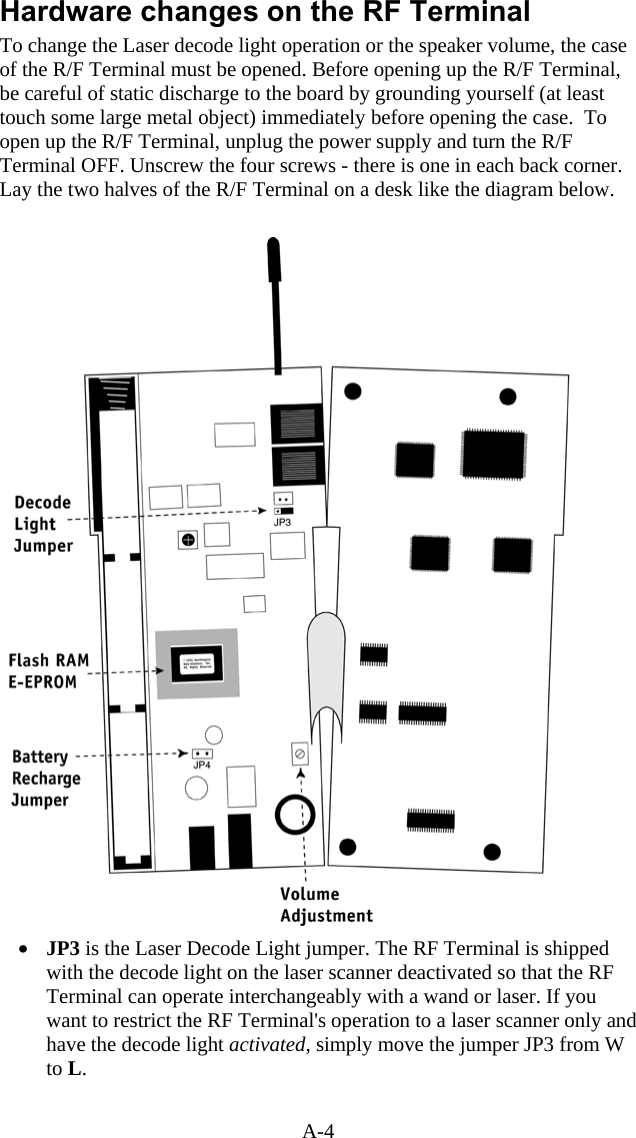 A-4 Hardware changes on the RF Terminal To change the Laser decode light operation or the speaker volume, the case of the R/F Terminal must be opened. Before opening up the R/F Terminal, be careful of static discharge to the board by grounding yourself (at least touch some large metal object) immediately before opening the case.  To open up the R/F Terminal, unplug the power supply and turn the R/F Terminal OFF. Unscrew the four screws - there is one in each back corner. Lay the two halves of the R/F Terminal on a desk like the diagram below.     •  JP3 is the Laser Decode Light jumper. The RF Terminal is shipped with the decode light on the laser scanner deactivated so that the RF Terminal can operate interchangeably with a wand or laser. If you want to restrict the RF Terminal&apos;s operation to a laser scanner only and have the decode light activated, simply move the jumper JP3 from W to L.    