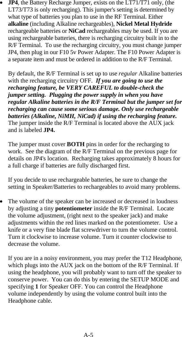 A-5 •  JP4, the Battery Recharge Jumper, exists on the LT71/T71 only, (the LT73/T73 is only recharging). This jumper&apos;s setting is determined by what type of batteries you plan to use in the RF Terminal. Either alkaline (including Alkaline rechargeables), Nickel Metal Hydride rechargeable batteries or NiCad rechargeables may be used. If you are using rechargeable batteries, there is recharging circuitry built in to the R/F Terminal.  To use the recharging circuitry, you must change jumper JP4, then plug in our F10 5v Power Adapter. The F10 Power Adapter is a separate item and must be ordered in addition to the R/F Terminal.    By default, the R/F Terminal is set up to use regular Alkaline batteries with the recharging circuitry OFF.  If you are going to use the recharging feature, be VERY CAREFUL to double-check the jumper setting.  Plugging the power supply in when you have regular Alkaline batteries in the R/F Terminal but the jumper set for recharging can cause some serious damage. Only use rechargeable batteries (Alkaline, NiMH, NiCad) if using the recharging feature. The jumper inside the R/F Terminal is located above the AUX jack and is labeled JP4.    The jumper must cover BOTH pins in order for the recharging to work.  See the diagram of the R/F Terminal on the previous page for details on JP4&apos;s location.  Recharging takes approximately 8 hours for a full charge if batteries are fully discharged first.  If you decide to use rechargeable batteries, be sure to change the setting in Speaker/Batteries to rechargeables to avoid many problems.  •  The volume of the speaker can be increased or decreased in loudness by adjusting a tiny potentiometer inside the R/F Terminal.  Locate the volume adjustment, (right next to the speaker jack) and make adjustments within the red lines marked on the potentiometer.  Use a knife or a very fine blade flat screwdriver to turn the volume control. Turn it clockwise to increase volume. Turn it counter clockwise to decrease the volume.  If you are in a noisy environment, you may prefer the T12 Headphone, which plugs into the AUX jack on the bottom of the R/F Terminal. If using the headphone, you will probably want to turn off the speaker to conserve power.  You can do this by entering the SETUP MODE and specifying 1 for Speaker OFF. You can control the Headphone volume independently by using the volume control built into the Headphone cable.   