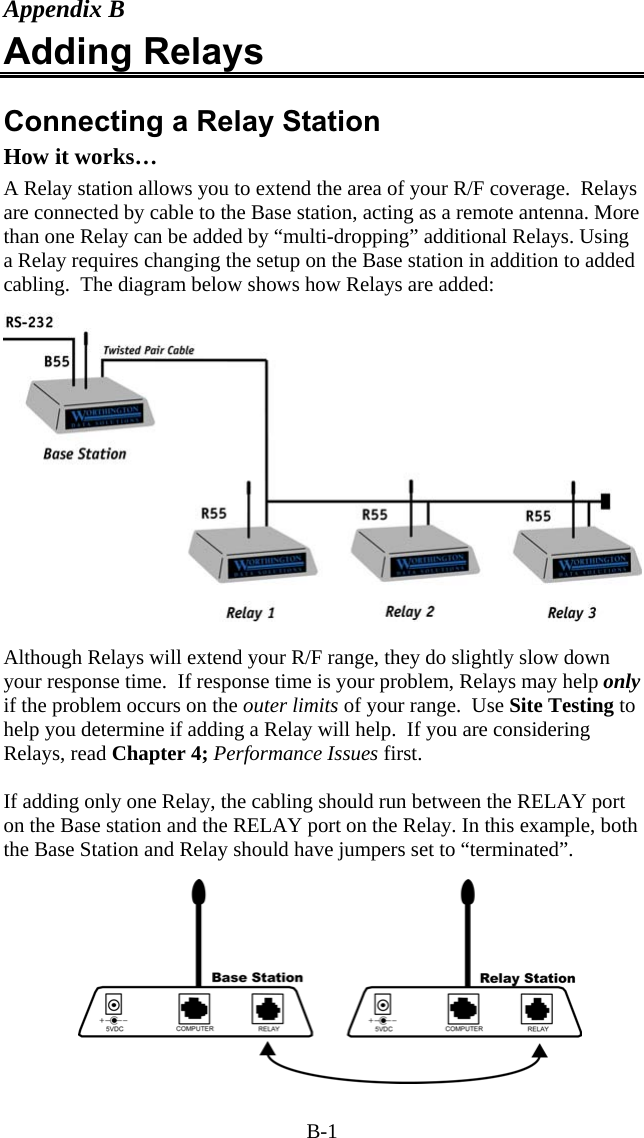 B-1 Appendix B Adding Relays  Connecting a Relay Station How it works… A Relay station allows you to extend the area of your R/F coverage.  Relays are connected by cable to the Base station, acting as a remote antenna. More than one Relay can be added by “multi-dropping” additional Relays. Using a Relay requires changing the setup on the Base station in addition to added cabling.  The diagram below shows how Relays are added:  Although Relays will extend your R/F range, they do slightly slow down your response time.  If response time is your problem, Relays may help only if the problem occurs on the outer limits of your range.  Use Site Testing to help you determine if adding a Relay will help.  If you are considering Relays, read Chapter 4; Performance Issues first.   If adding only one Relay, the cabling should run between the RELAY port on the Base station and the RELAY port on the Relay. In this example, both the Base Station and Relay should have jumpers set to “terminated”. 