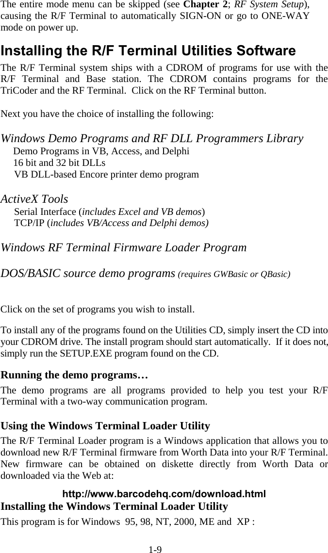 1-9 The entire mode menu can be skipped (see Chapter 2; RF System Setup), causing the R/F Terminal to automatically SIGN-ON or go to ONE-WAY mode on power up.  Installing the R/F Terminal Utilities Software The R/F Terminal system ships with a CDROM of programs for use with the R/F Terminal and Base station. The CDROM contains programs for the TriCoder and the RF Terminal.  Click on the RF Terminal button.  Next you have the choice of installing the following:  Windows Demo Programs and RF DLL Programmers Library       Demo Programs in VB, Access, and Delphi      16 bit and 32 bit DLLs   VB DLL-based Encore printer demo program  ActiveX Tools   Serial Interface (includes Excel and VB demos)  TCP/IP (includes VB/Access and Delphi demos)   Windows RF Terminal Firmware Loader Program  DOS/BASIC source demo programs (requires GWBasic or QBasic)            Click on the set of programs you wish to install.  To install any of the programs found on the Utilities CD, simply insert the CD into your CDROM drive. The install program should start automatically.  If it does not, simply run the SETUP.EXE program found on the CD.   Running the demo programs… The demo programs are all programs provided to help you test your R/F Terminal with a two-way communication program.    Using the Windows Terminal Loader Utility The R/F Terminal Loader program is a Windows application that allows you to download new R/F Terminal firmware from Worth Data into your R/F Terminal.  New firmware can be obtained on diskette directly from Worth Data or downloaded via the Web at:   http://www.barcodehq.com/download.html Installing the Windows Terminal Loader Utility This program is for Windows  95, 98, NT, 2000, ME and  XP :  