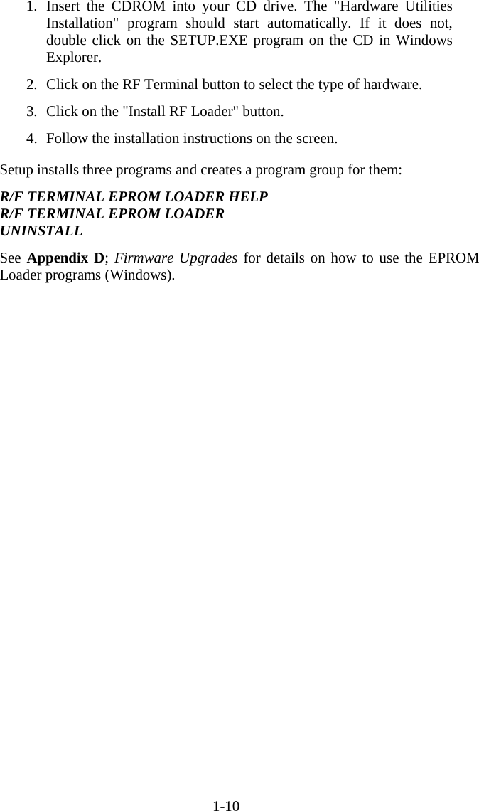 1-10 1. Insert the CDROM into your CD drive. The &quot;Hardware Utilities Installation&quot; program should start automatically. If it does not, double click on the SETUP.EXE program on the CD in Windows Explorer.  2.  Click on the RF Terminal button to select the type of hardware.  3.  Click on the &quot;Install RF Loader&quot; button.  4.  Follow the installation instructions on the screen.  Setup installs three programs and creates a program group for them:  R/F TERMINAL EPROM LOADER HELP R/F TERMINAL EPROM LOADER UNINSTALL  See Appendix D; Firmware Upgrades for details on how to use the EPROM Loader programs (Windows).      