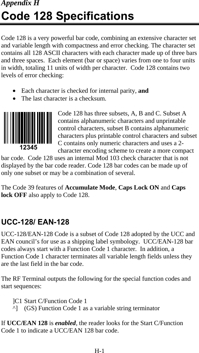 H-1 Appendix H Code 128 Specifications  Code 128 is a very powerful bar code, combining an extensive character set and variable length with compactness and error checking. The character set contains all 128 ASCII characters with each character made up of three bars and three spaces.  Each element (bar or space) varies from one to four units in width, totaling 11 units of width per character.  Code 128 contains two levels of error checking:   •  Each character is checked for internal parity, and  •  The last character is a checksum.  Code 128 has three subsets, A, B and C. Subset A contains alphanumeric characters and unprintable control characters, subset B contains alphanumeric characters plus printable control characters and subset C contains only numeric characters and uses a 2-character encoding scheme to create a more compact bar code.  Code 128 uses an internal Mod 103 check character that is not displayed by the bar code reader. Code 128 bar codes can be made up of only one subset or may be a combination of several.  The Code 39 features of Accumulate Mode, Caps Lock ON and Caps lock OFF also apply to Code 128.   UCC-128/ EAN-128 UCC-128/EAN-128 Code is a subset of Code 128 adopted by the UCC and EAN council’s for use as a shipping label symbology.  UCC/EAN-128 bar codes always start with a Function Code 1 character.  In addition, a Function Code 1 character terminates all variable length fields unless they are the last field in the bar code.  The RF Terminal outputs the following for the special function codes and start sequences:  ]C1 Start C/Function Code 1 ^]  (GS) Function Code 1 as a variable string terminator  If UCC/EAN 128 is enabled, the reader looks for the Start C/Function Code 1 to indicate a UCC/EAN 128 bar code.   12345 