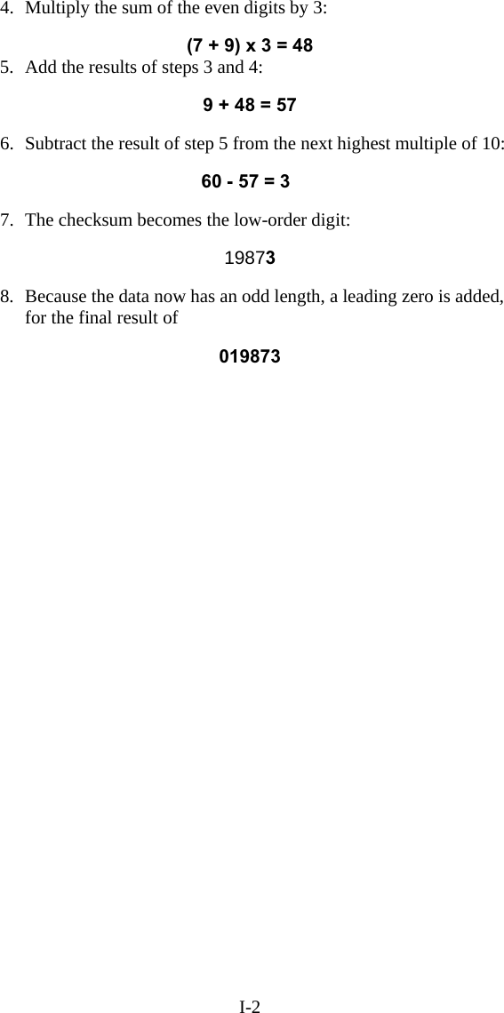 I-2 4.  Multiply the sum of the even digits by 3:    (7 + 9) x 3 = 48 5.  Add the results of steps 3 and 4:  9 + 48 = 57  6.  Subtract the result of step 5 from the next highest multiple of 10:  60 - 57 = 3  7.  The checksum becomes the low-order digit:    19873  8.  Because the data now has an odd length, a leading zero is added, for the final result of   019873  