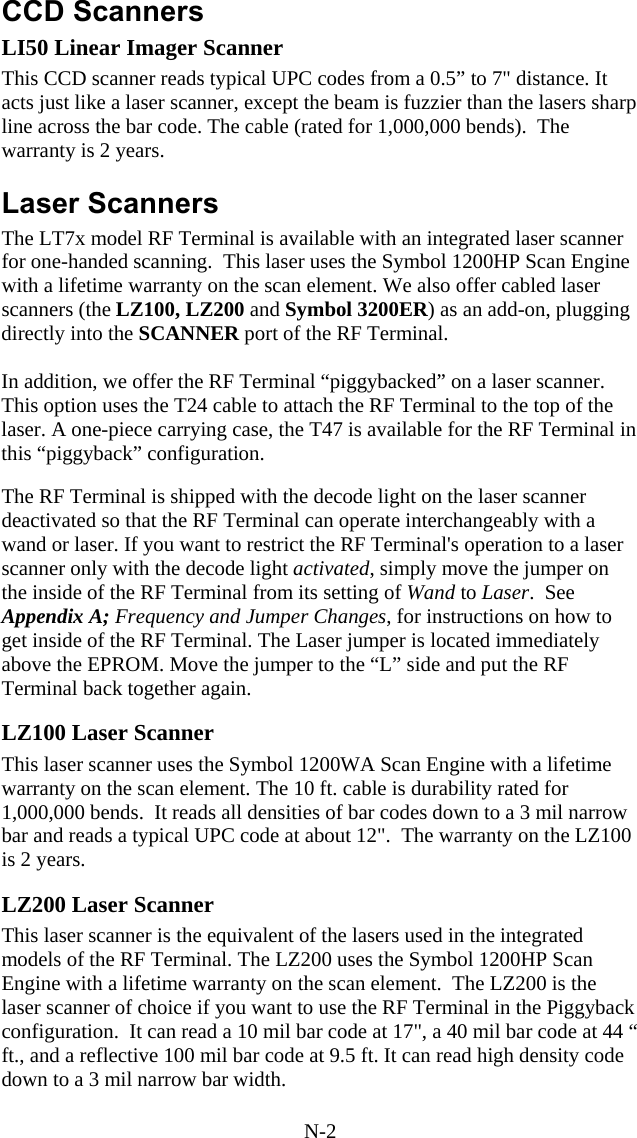 N-2 CCD Scanners LI50 Linear Imager Scanner This CCD scanner reads typical UPC codes from a 0.5” to 7&quot; distance. It acts just like a laser scanner, except the beam is fuzzier than the lasers sharp line across the bar code. The cable (rated for 1,000,000 bends).  The warranty is 2 years.  Laser Scanners The LT7x model RF Terminal is available with an integrated laser scanner for one-handed scanning.  This laser uses the Symbol 1200HP Scan Engine with a lifetime warranty on the scan element. We also offer cabled laser scanners (the LZ100, LZ200 and Symbol 3200ER) as an add-on, plugging directly into the SCANNER port of the RF Terminal.  In addition, we offer the RF Terminal “piggybacked” on a laser scanner. This option uses the T24 cable to attach the RF Terminal to the top of the laser. A one-piece carrying case, the T47 is available for the RF Terminal in this “piggyback” configuration.  The RF Terminal is shipped with the decode light on the laser scanner deactivated so that the RF Terminal can operate interchangeably with a wand or laser. If you want to restrict the RF Terminal&apos;s operation to a laser scanner only with the decode light activated, simply move the jumper on the inside of the RF Terminal from its setting of Wand to Laser.  See Appendix A; Frequency and Jumper Changes, for instructions on how to get inside of the RF Terminal. The Laser jumper is located immediately above the EPROM. Move the jumper to the “L” side and put the RF Terminal back together again.   LZ100 Laser Scanner This laser scanner uses the Symbol 1200WA Scan Engine with a lifetime warranty on the scan element. The 10 ft. cable is durability rated for 1,000,000 bends.  It reads all densities of bar codes down to a 3 mil narrow bar and reads a typical UPC code at about 12&quot;.  The warranty on the LZ100 is 2 years.  LZ200 Laser Scanner This laser scanner is the equivalent of the lasers used in the integrated models of the RF Terminal. The LZ200 uses the Symbol 1200HP Scan Engine with a lifetime warranty on the scan element.  The LZ200 is the laser scanner of choice if you want to use the RF Terminal in the Piggyback configuration.  It can read a 10 mil bar code at 17&quot;, a 40 mil bar code at 44 “ ft., and a reflective 100 mil bar code at 9.5 ft. It can read high density code down to a 3 mil narrow bar width. 