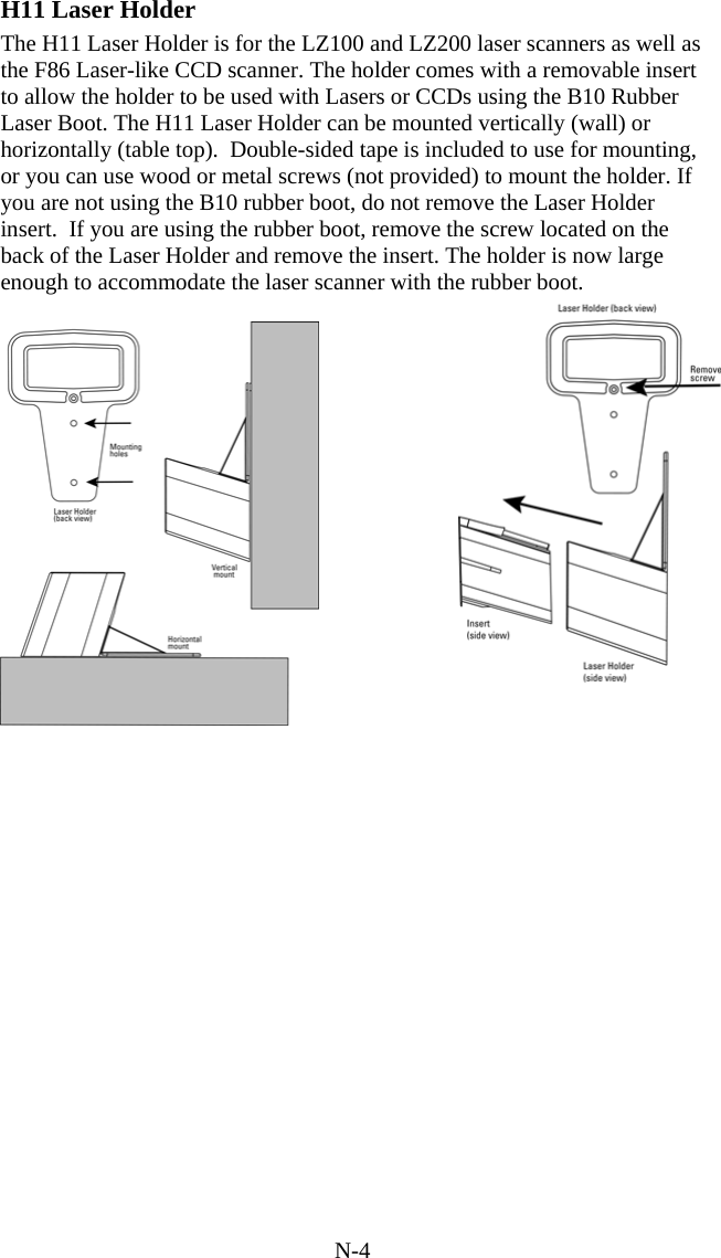 N-4 H11 Laser Holder The H11 Laser Holder is for the LZ100 and LZ200 laser scanners as well as the F86 Laser-like CCD scanner. The holder comes with a removable insert to allow the holder to be used with Lasers or CCDs using the B10 Rubber Laser Boot. The H11 Laser Holder can be mounted vertically (wall) or horizontally (table top).  Double-sided tape is included to use for mounting, or you can use wood or metal screws (not provided) to mount the holder. If you are not using the B10 rubber boot, do not remove the Laser Holder insert.  If you are using the rubber boot, remove the screw located on the back of the Laser Holder and remove the insert. The holder is now large enough to accommodate the laser scanner with the rubber boot.               