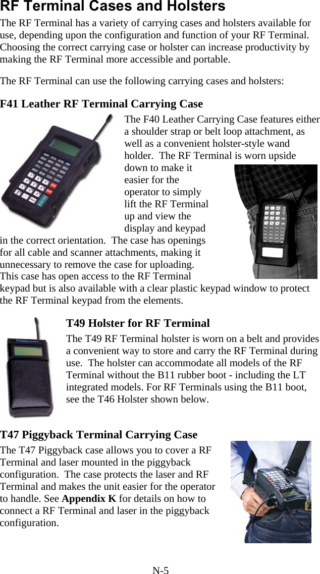 N-5 RF Terminal Cases and Holsters The RF Terminal has a variety of carrying cases and holsters available for use, depending upon the configuration and function of your RF Terminal.  Choosing the correct carrying case or holster can increase productivity by making the RF Terminal more accessible and portable.  The RF Terminal can use the following carrying cases and holsters:  F41 Leather RF Terminal Carrying Case The F40 Leather Carrying Case features either a shoulder strap or belt loop attachment, as well as a convenient holster-style wand holder.  The RF Terminal is worn upside down to make it easier for the operator to simply lift the RF Terminal up and view the display and keypad in the correct orientation.  The case has openings for all cable and scanner attachments, making it unnecessary to remove the case for uploading. This case has open access to the RF Terminal keypad but is also available with a clear plastic keypad window to protect the RF Terminal keypad from the elements.   T49 Holster for RF Terminal The T49 RF Terminal holster is worn on a belt and provides a convenient way to store and carry the RF Terminal during use.  The holster can accommodate all models of the RF Terminal without the B11 rubber boot - including the LT integrated models. For RF Terminals using the B11 boot, see the T46 Holster shown below.    T47 Piggyback Terminal Carrying Case The T47 Piggyback case allows you to cover a RF Terminal and laser mounted in the piggyback configuration.  The case protects the laser and RF Terminal and makes the unit easier for the operator to handle. See Appendix K for details on how to connect a RF Terminal and laser in the piggyback configuration. 