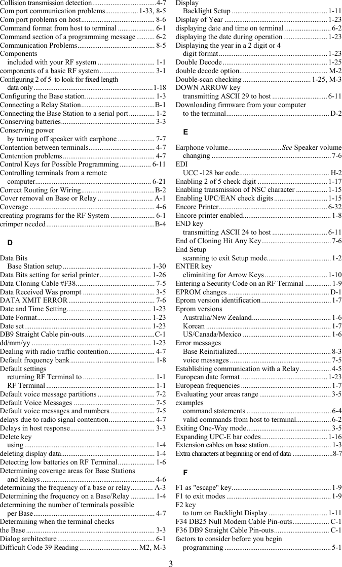 3 Collision transmission detection...................................4-7 Com port communication problems..................1-33, 8-5 Com port problems on host........................................ 8-6 Command format from host to terminal .................... 6-1 Command section of a programming message.......... 6-2 Communication Problems.......................................... 8-5 Components included with your RF system ............................... 1-1 components of a basic RF system.............................. 3-1 Configuring 2 of 5  to look for fixed length  data only.................................................................1-18 Configuring the Base station...................................... 1-3 Connecting a Relay Station........................................B-1 Connecting the Base Station to a serial port .............. 1-2 Conserving batteries................................................... 3-3 Conserving power by turning off speaker with earphone .................... 7-7 Contention between terminals.................................... 4-7 Contention problems .................................................. 4-7 Control Keys for Possible Programming ................. 6-11 Controlling terminals from a remote  computer............................................................... 6-21 Correct Routing for Wiring........................................B-2 Cover removal on Base or Relay .............................. A-1 Coverage .................................................................... 4-6 creating programs for the RF System ........................ 6-1 crimper needed...........................................................B-4 D Data Bits Base Station setup ................................................ 1-30 Data Bits setting for serial printer............................ 1-26 Data Cloning Cable #F38........................................... 7-5 Data Received Was prompt ....................................... 3-5 DATA XMIT ERROR ............................................... 7-6 Date and Time Setting.............................................. 1-23 Date Format.............................................................. 1-23 Date set..................................................................... 1-23 DB9 Straight Cable pin-outs......................................C-1 dd/mm/yy ................................................................. 1-23 Dealing with radio traffic contention......................... 4-7 Default frequency bank.............................................. 1-8 Default settings returning RF Terminal to ....................................... 1-1 RF Terminal ........................................................... 1-1 Default voice message partitions ............................... 7-2 Default Voice Messages ............................................ 7-5 Default voice messages and numbers ........................ 7-5 delays due to radio signal contention......................... 4-7 Delays in host response.............................................. 3-3 Delete key using ....................................................................... 1-4 deleting display data................................................... 1-4 Detecting low batteries on RF Terminal.................... 1-6 Determining coverage areas for Base Stations  and Relays .............................................................. 4-6 determining the frequency of a base or relay............ A-3 Determining the frequency on a Base/Relay ............. 1-4 determining the number of terminals possible  per Base.................................................................. 4-7 Determining when the terminal checks  the Base ...................................................................... 3-3 Dialog architecture..................................................... 6-1 Difficult Code 39 Reading ................................ M2, M-3 Display Backlight Setup .................................................... 1-11 Display of Year ........................................................ 1-23 displaying date and time on terminal .........................6-2 displaying the date during operation ........................ 1-23 Displaying the year in a 2 digit or 4  digit format ...........................................................1-23 Double Decode ......................................................... 1-25 double decode option................................................ M-2 Double-scan checking .....................................1-25, M-3 DOWN ARROW key transmitting ASCII 29 to host .............................. 6-11 Downloading firmware from your computer  to the terminal........................................................ D-2 E Earphone volume.............................See Speaker volume changing .................................................................7-6 EDI UCC -128 bar code................................................. H-2 Enabling 2 of 5 check digit ......................................1-17 Enabling transmission of NSC character ................. 1-15 Enabling UPC/EAN check digits ............................. 1-15 Encore Printer........................................................... 6-32 Encore printer enabled................................................ 1-8 END key transmitting ASCII 24 to host .............................. 6-11 End of Cloning Hit Any Key...................................... 7-6 End Setup scanning to exit Setup mode................................... 1-2 ENTER key eliminiting for Arrow Keys ..................................1-10 Entering a Security Code on an RF Terminal .............. 1-9 EPROM changes ....................................................... D-1 Eprom version identification...................................... 1-7 Eprom versions Australia/New Zealand........................................... 1-6 Korean .................................................................... 1-7 US/Canada/Mexico ................................................1-6 Error messages Base Reinitialized................................................... 8-3 voice messages ....................................................... 7-5 Establishing communication with a Relay................. 4-5 European date format ...............................................1-23 European frequencies ................................................. 1-7 Evaluating your areas range ....................................... 3-5 examples command statements ..............................................6-4 valid commands from host to terminal................... 6-2 Exiting One-Way mode.............................................. 3-5 Expanding UPC-E bar codes.................................... 1-16 Extension cables on base station.................................. 1-3 Extra characters at beginning or end of data ......................8-7 F F1 as &quot;escape&quot; key...................................................... 1-9 F1 to exit modes ......................................................... 1-9 F2 key to turn on Backlight Display ................................ 1-11 F34 DB25 Null Modem Cable Pin-outs.................... C-1 F36 DB9 Straight Cable Pin-outs.............................. C-1 factors to consider before you begin  programming ..........................................................5-1 