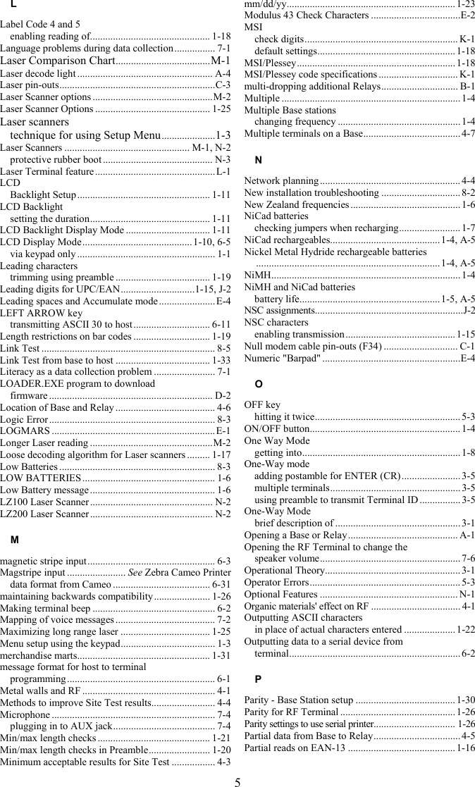 5 L Label Code 4 and 5 enabling reading of............................................... 1-18 Language problems during data collection................ 7-1 Laser Comparison Chart.....................................M-1 Laser decode light ..................................................... A-4 Laser pin-outs.............................................................C-3 Laser Scanner options ...............................................M-2 Laser Scanner Options ............................................. 1-25 Laser scanners technique for using Setup Menu.....................1-3 Laser Scanners ................................................. M-1, N-2 protective rubber boot ........................................... N-3 Laser Terminal feature ...............................................L-1 LCD Backlight Setup .................................................... 1-11 LCD Backlight setting the duration............................................... 1-11 LCD Backlight Display Mode ................................. 1-11 LCD Display Mode........................................... 1-10, 6-5 via keypad only ...................................................... 1-1 Leading characters trimming using preamble ..................................... 1-19 Leading digits for UPC/EAN.............................1-15, J-2 Leading spaces and Accumulate mode ......................E-4 LEFT ARROW key transmitting ASCII 30 to host.............................. 6-11 Length restrictions on bar codes .............................. 1-19 Link Test .................................................................... 8-5 Link Test from base to host ..................................... 1-33 Literacy as a data collection problem ........................ 7-1 LOADER.EXE program to download  firmware ................................................................ D-2 Location of Base and Relay ....................................... 4-6 Logic Error ................................................................. 8-3 LOGMARS ................................................................ E-1 Longer Laser reading ................................................M-2 Loose decoding algorithm for Laser scanners ......... 1-17 Low Batteries ............................................................. 8-3 LOW BATTERIES .................................................... 1-6 Low Battery message ................................................. 1-6 LZ100 Laser Scanner ................................................ N-2 LZ200 Laser Scanner ................................................ N-2 M magnetic stripe input.................................................. 6-3 Magstripe input ....................... See Zebra Cameo Printer data format from Cameo ...................................... 6-31 maintaining backwards compatibility ...................... 1-26 Making terminal beep ................................................ 6-2 Mapping of voice messages ....................................... 7-2 Maximizing long range laser ................................... 1-25 Menu setup using the keypad..................................... 1-3 merchandise marts.................................................... 1-31 message format for host to terminal  programming.......................................................... 6-1 Metal walls and RF .................................................... 4-1 Methods to improve Site Test results......................... 4-4 Microphone ................................................................ 7-4 plugging in to AUX jack........................................ 7-4 Min/max length checks ............................................ 1-21 Min/max length checks in Preamble........................ 1-20 Minimum acceptable results for Site Test ................. 4-3 mm/dd/yy.................................................................. 1-23 Modulus 43 Check Characters ...................................E-2 MSI check digits............................................................ K-1 default settings...................................................... 1-18 MSI/Plessey.............................................................. 1-18 MSI/Plessey code specifications ............................... K-1 multi-dropping additional Relays.............................. B-1 Multiple ...................................................................... 1-4 Multiple Base stations changing frequency ................................................ 1-4 Multiple terminals on a Base...................................... 4-7 N Network planning ....................................................... 4-4 New installation troubleshooting ............................... 8-2 New Zealand frequencies ........................................... 1-6 NiCad batteries checking jumpers when recharging........................ 1-7 NiCad rechargeables........................................... 1-4, A-5 Nickel Metal Hydride rechargeable batteries ........................................................................1-4, A-5 NiMH.......................................................................... 1-4 NiMH and NiCad batteries battery life....................................................... 1-5, A-5 NSC assignments..........................................................J-2 NSC characters enabling transmission........................................... 1-15 Null modem cable pin-outs (F34) ............................. C-1 Numeric &quot;Barpad&quot; ......................................................E-4 O OFF key hitting it twice......................................................... 5-3 ON/OFF button........................................................... 1-4 One Way Mode getting into.............................................................. 1-8 One-Way mode adding postamble for ENTER (CR)....................... 3-5 multiple terminals................................................... 3-5 using preamble to transmit Terminal ID ................ 3-5 One-Way Mode brief description of ................................................. 3-1 Opening a Base or Relay ........................................... A-1 Opening the RF Terminal to change the  speaker volume....................................................... 7-6 Operational Theory..................................................... 3-1 Operator Errors........................................................... 5-3 Optional Features ...................................................... N-1 Organic materials&apos; effect on RF ................................... 4-1 Outputting ASCII characters in place of actual characters entered .................... 1-22 Outputting data to a serial device from  terminal................................................................... 6-2 P Parity - Base Station setup ....................................... 1-30 Parity for RF Terminal ............................................. 1-26 Parity settings to use serial printer................................ 1-26 Partial data from Base to Relay.................................. 4-5 Partial reads on EAN-13 .......................................... 1-16  