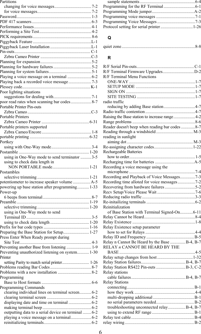 6 Partitions changing for voice messages.................................. 7-2 for voice messages.................................................. 7-2 Password..................................................................... 1-3 PDF 417 scanners....................................................... 6-3 Performance Issues..................................................... 4-1 Performing a Site Test................................................ 4-2 PICK requirements...................................................... 8-6 Piggyback Feature ......................................................L-1 Piggyback Laser Installation ......................................L-1 Pin-outs...................................................................... C-1 Zebra Cameo Printer ...............................................C-3 Planning for expansion............................................... 5-2 Planning for hardware failures ................................... 5-2 Planning for system failures .......................................5-1 Playing a voice message on a terminal ......................6-2 Playing back a recorded voice message .....................7-3 Plessey code............................................................... K-1 Poor lighting situations suggestions for dealing with................................... 7-1 poor read rates when scanning bar codes ...................8-7 Portable Printer Pin-outs Zebra Cameo ...........................................................C-3 Portable Printers Zebra Cameo Printer ............................................6-31 Portable printers supported Zebra Cameo/Encore.............................................. 1-8 portable printing ....................................................... 6-32 Portkey using with One-Way mode..................................... 3-4 Postamble .................................................................1-20 using in One-Way mode to send terminator .......... 3-5 using to check data length in  NON PORTABLE mode.................................. 1-21 Postambles selective trimming ................................................ 1-21 potentiometer to increase speaker volume ................ A-5 powering up base station after programming........... 1-33 Power-up 6 beeps from terminal............................................. 8-7 Preamble................................................................... 1-19 selective trimming ................................................ 1-20 using in One-Way mode to send  Terminal ID ............................................................ 3-5 using to check data length ....................................1-20 Prefix for bar code types ..........................................1-16 Preparing the Base Station for Setup........................ 1-27 Press Enter When Ready prompt during  Site Test.................................................................. 4-3 Preventing another Base from listening ....................... 1-9 Preventing unauthorized listening on system........... 1-30 Printer setting Parity to match serial printer......................... 1-26 Problems reading Bar Codes ......................................8-7 Problems with a new installation ...............................8-2 Programming Base to Host formats .............................................. 6-6 Programming Commands clearing individual lines on terminal screen........... 6-2 clearing terminal screen .........................................6-2 displaying date and time on terminal .....................6-2 making terminal beep ............................................. 6-2 outputting data to a serial device on terminal ........ 6-2 playing a voice message on a terminal...................6-2 reinitializing terminals............................................ 6-2 sample statements ...................................................6-4 Programming for the RF Terminal .............................6-1 Programming Mode jumper.......................................A-2 Programming voice messages ....................................7-1 Programming Voice Messages ...................................7-3 Protocol setting for serial printer ..............................1-26 Q quiet zone....................................................................8-8 R R/F Serial Pin-outs..................................................... C-1 R/F Terminal Firmware Upgrades.............................D-2 R/F Terminal Menu Functions ONE-WAY .............................................................1-7 SETUP MODE .......................................................1-7 SIGN ON ................................................................1-7 SITE TESTING ......................................................1-7 radio traffic reducing by adding Base station.............................4-7 Radio traffic contention ..............................................4-7 Raising the Base station to increase range....................4-2 Range problems ..........................................................8-6 Reader doesn&apos;t beep when reading bar codes .............8-7 Reading through a windshield .................................. M-3 reading in sunlight aiming dot ............................................................. M-3 Re-assigning character codes....................................1-22 Rechargeable Batteries how to order.............................................................1-5 Recharging time for batteries ....................................A-5 Recording a voice message using the  microphone .............................................................7-4 Recording and Playback of Voice Messages..............7-3 Recording time alloted for voice messages ................7-2 Recovering from hardware failures ............................5-2 Recv Setup/Voice Please Wait ...................................7-6 Reducing radio traffic .................................................3-3 Re-initailizing terminals .............................................6-2 Reinitialization of Base Station with Terminal Signed-On............6-11 Relay Cannot be Heard...............................................8-4 Relay Existence ..........................................................1-8 Relay Existence setup parameter how to set for Relays ..............................................4-4 Relay ID and Frequency ............................................B-5 Relay n Cannot Be Heard by the Base .............. B-4, B-7 RELAY n CANNOT BE HEARD BY THE  BASE ......................................................................4-5 Relay setup changes from host .................................1-32 Relay Station failures......................................... B-4, B-7 Relay Station RS422 Pin-outs ...........................B-3, C-2 Relay stations cable failures.................................................. B-4, B-7 Relay Stations connecting.............................................................. B-1 how they work ........................................................4-4 multi-dropping additional ......................................B-1 no serial parameters needed................................... B-2 troubleshooting unconnected relay................B-4, B-7 using to extend RF range ....................................... B-1 Relay test cable ..........................................................B-4 relay wiring................................................................ B-2 