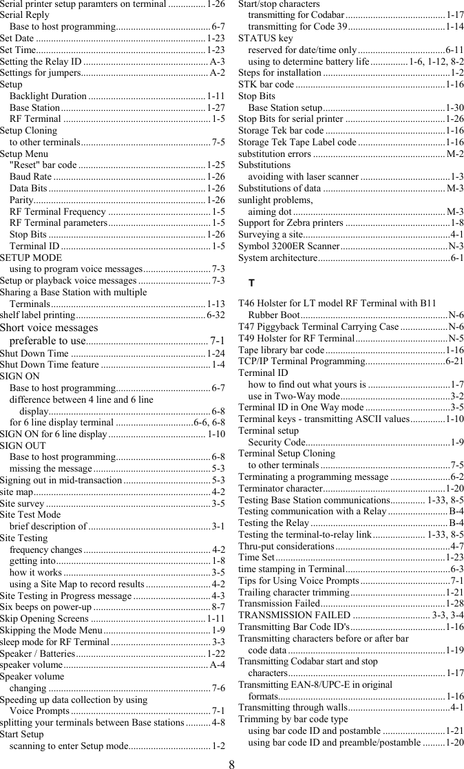8 Serial printer setup paramters on terminal ............... 1-26 Serial Reply Base to host programming...................................... 6-7 Set Date ....................................................................1-23 Set Time.................................................................... 1-23 Setting the Relay ID .................................................. A-3 Settings for jumpers................................................... A-2 Setup Backlight Duration ...............................................1-11 Base Station.......................................................... 1-27 RF Terminal ...........................................................1-5 Setup Cloning to other terminals.................................................... 7-5 Setup Menu &quot;Reset&quot; bar code ................................................... 1-25 Baud Rate .............................................................1-26 Data Bits ...............................................................1-26 Parity..................................................................... 1-26 RF Terminal Frequency .........................................1-5 RF Terminal parameters.........................................1-5 Stop Bits ............................................................... 1-26 Terminal ID ............................................................ 1-5 SETUP MODE using to program voice messages........................... 7-3 Setup or playback voice messages ............................. 7-3 Sharing a Base Station with multiple  Terminals.............................................................. 1-13 shelf label printing.................................................... 6-32 Short voice messages preferable to use................................................. 7-1 Shut Down Time ......................................................1-24 Shut Down Time feature ............................................ 1-4 SIGN ON Base to host programming...................................... 6-7 difference between 4 line and 6 line   display................................................................. 6-8 for 6 line display terminal ...............................6-6, 6-8 SIGN ON for 6 line display ....................................... 1-10 SIGN OUT Base to host programming...................................... 6-8 missing the message ............................................... 5-3 Signing out in mid-transaction ................................... 5-3 site map....................................................................... 4-2 Site survey .................................................................. 3-5 Site Test Mode brief description of .................................................3-1 Site Testing frequency changes ................................................... 4-2 getting into.............................................................. 1-8 how it works ...........................................................3-5 using a Site Map to record results .......................... 4-2 Site Testing in Progress message ............................... 4-3 Six beeps on power-up ...............................................8-7 Skip Opening Screens ..............................................1-11 Skipping the Mode Menu ...........................................1-9 sleep mode for RF Terminal ........................................ 3-3 Speaker / Batteries.................................................... 1-22 speaker volume.......................................................... A-4 Speaker volume changing .................................................................7-6 Speeding up data collection by using  Voice Prompts ........................................................ 7-1 splitting your terminals between Base stations ..........4-8 Start Setup scanning to enter Setup mode................................. 1-2 Start/stop characters transmitting for Codabar........................................1-17 transmitting for Code 39.......................................1-14 STATUS key reserved for date/time only ...................................6-11 using to determine battery life ...............1-6, 1-12, 8-2 Steps for installation ...................................................1-2 STK bar code ............................................................1-16 Stop Bits Base Station setup.................................................1-30 Stop Bits for serial printer ........................................1-26 Storage Tek bar code ................................................1-16 Storage Tek Tape Label code ...................................1-16 substitution errors ..................................................... M-2 Substitutions avoiding with laser scanner ....................................1-3 Substitutions of data ................................................. M-3 sunlight problems, aiming dot ............................................................. M-3 Support for Zebra printers ..........................................1-8 Surveying a site...........................................................4-1 Symbol 3200ER Scanner...........................................N-3 System architecture.....................................................6-1 T T46 Holster for LT model RF Terminal with B11 Rubber Boot...........................................................N-6 T47 Piggyback Terminal Carrying Case ...................N-6 T49 Holster for RF Terminal.....................................N-5 Tape library bar code ................................................1-16 TCP/IP Terminal Programming................................6-21 Terminal ID how to find out what yours is .................................1-7 use in Two-Way mode............................................3-2 Terminal ID in One Way mode ..................................3-5 Terminal keys - transmitting ASCII values..............1-10 Terminal setup Security Code..........................................................1-9 Terminal Setup Cloning to other terminals ....................................................7-5 Terminating a programming message ........................6-2 Terminator character.................................................1-20 Testing Base Station communications.............. 1-33, 8-5 Testing communication with a Relay ........................ B-4 Testing the Relay ....................................................... B-4 Testing the terminal-to-relay link ..................... 1-33, 8-5 Thru-put considerations ..............................................4-7 Time Set....................................................................1-23 time stamping in Terminal..........................................6-3 Tips for Using Voice Prompts ....................................7-1 Trailing character trimming......................................1-21 Transmission Failed..................................................1-28 TRANSMISSION FAILED ............................... 3-3, 3-4 Transmitting Bar Code ID&apos;s......................................1-16 Transmitting characters before or after bar  code data ...............................................................1-19 Transmitting Codabar start and stop  characters...............................................................1-17 Transmitting EAN-8/UPC-E in original  formats...................................................................1-16 Transmitting through walls.........................................4-1 Trimming by bar code type using bar code ID and postamble .........................1-21 using bar code ID and preamble/postamble .........1-20 