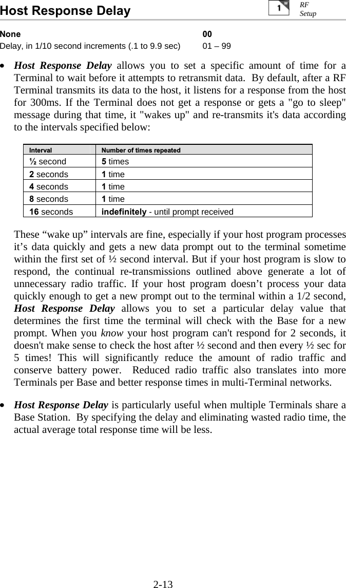 2-13 Host Response Delay   None 00 Delay, in 1/10 second increments (.1 to 9.9 sec)  01 – 99  •  Host Response Delay allows you to set a specific amount of time for a Terminal to wait before it attempts to retransmit data.  By default, after a RF Terminal transmits its data to the host, it listens for a response from the host for 300ms. If the Terminal does not get a response or gets a &quot;go to sleep&quot; message during that time, it &quot;wakes up&quot; and re-transmits it&apos;s data according to the intervals specified below:  Interval  Number of times repeated ½ second  5 times 2 seconds  1 time 4 seconds  1 time 8 seconds  1 time 16 seconds  indefinitely - until prompt received   These “wake up” intervals are fine, especially if your host program processes it’s data quickly and gets a new data prompt out to the terminal sometime within the first set of ½ second interval. But if your host program is slow to respond, the continual re-transmissions outlined above generate a lot of unnecessary radio traffic. If your host program doesn’t process your data quickly enough to get a new prompt out to the terminal within a 1/2 second, Host Response Delay allows you to set a particular delay value that determines the first time the terminal will check with the Base for a new prompt. When you know your host program can&apos;t respond for 2 seconds, it doesn&apos;t make sense to check the host after ½ second and then every ½ sec for 5 times! This will significantly reduce the amount of radio traffic and conserve battery power.  Reduced radio traffic also translates into more Terminals per Base and better response times in multi-Terminal networks.    •  Host Response Delay is particularly useful when multiple Terminals share a Base Station.  By specifying the delay and eliminating wasted radio time, the actual average total response time will be less.    RF Setup 