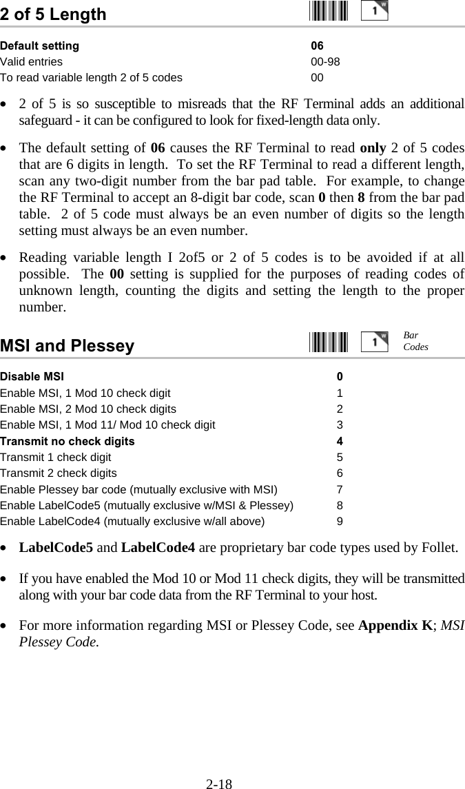 2-18 2 of 5 Length     Default setting  06 Valid entries  00-98 To read variable length 2 of 5 codes  00  •  2 of 5 is so susceptible to misreads that the RF Terminal adds an additional safeguard - it can be configured to look for fixed-length data only.    •  The default setting of 06 causes the RF Terminal to read only 2 of 5 codes that are 6 digits in length.  To set the RF Terminal to read a different length, scan any two-digit number from the bar pad table.  For example, to change the RF Terminal to accept an 8-digit bar code, scan 0 then 8 from the bar pad table.  2 of 5 code must always be an even number of digits so the length setting must always be an even number.  •  Reading variable length I 2of5 or 2 of 5 codes is to be avoided if at all possible.  The 00 setting is supplied for the purposes of reading codes of unknown length, counting the digits and setting the length to the proper number.   MSI and Plessey     Disable MSI  0 Enable MSI, 1 Mod 10 check digit  1 Enable MSI, 2 Mod 10 check digits  2 Enable MSI, 1 Mod 11/ Mod 10 check digit  3 Transmit no check digits 4 Transmit 1 check digit 5 Transmit 2 check digits  6 Enable Plessey bar code (mutually exclusive with MSI)  7 Enable LabelCode5 (mutually exclusive w/MSI &amp; Plessey)  8 Enable LabelCode4 (mutually exclusive w/all above)  9  •  LabelCode5 and LabelCode4 are proprietary bar code types used by Follet.    •  If you have enabled the Mod 10 or Mod 11 check digits, they will be transmitted along with your bar code data from the RF Terminal to your host.  •  For more information regarding MSI or Plessey Code, see Appendix K; MSI Plessey Code. Bar Codes 