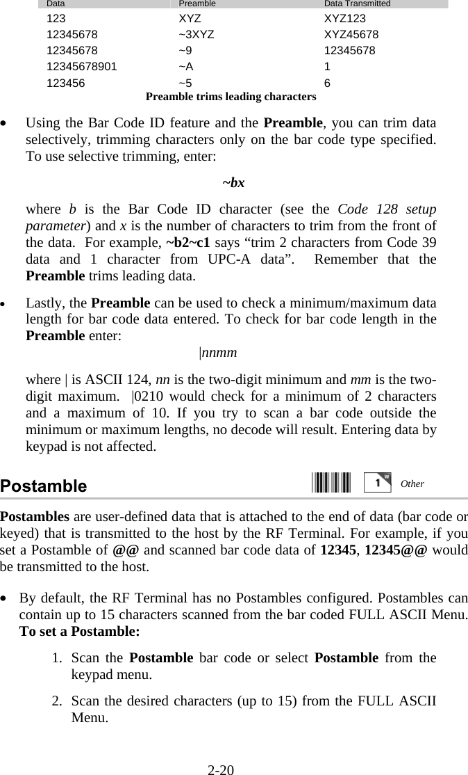 2-20  Data  Preamble  Data Transmitted 123 XYZ  XYZ123 12345678 ~3XYZ  XYZ45678 12345678 ~9  12345678 12345678901 ~A  1 123456 ~5  6 Preamble trims leading characters  •  Using the Bar Code ID feature and the Preamble, you can trim data selectively, trimming characters only on the bar code type specified.  To use selective trimming, enter:  ~bx  where  b is the Bar Code ID character (see the Code 128 setup parameter) and x is the number of characters to trim from the front of the data.  For example, ~b2~c1 says “trim 2 characters from Code 39 data and 1 character from UPC-A data”.  Remember that the Preamble trims leading data.  •  Lastly, the Preamble can be used to check a minimum/maximum data length for bar code data entered. To check for bar code length in the Preamble enter: |nnmm  where | is ASCII 124, nn is the two-digit minimum and mm is the two-digit maximum.  |0210 would check for a minimum of 2 characters and a maximum of 10. If you try to scan a bar code outside the minimum or maximum lengths, no decode will result. Entering data by keypad is not affected.  Postamble     Postambles are user-defined data that is attached to the end of data (bar code or keyed) that is transmitted to the host by the RF Terminal. For example, if you set a Postamble of @@ and scanned bar code data of 12345, 12345@@ would be transmitted to the host.  •  By default, the RF Terminal has no Postambles configured. Postambles can contain up to 15 characters scanned from the bar coded FULL ASCII Menu. To set a Postamble:  1. Scan the Postamble  bar code or select Postamble  from the keypad menu.  2.  Scan the desired characters (up to 15) from the FULL ASCII Menu.  Other 