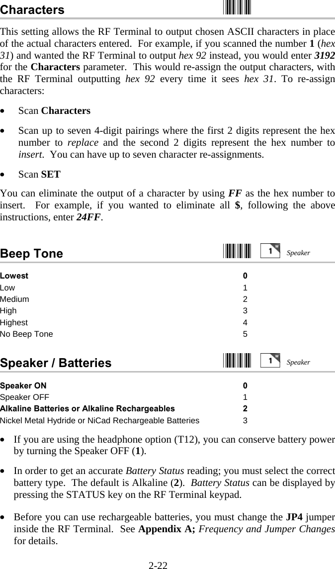 2-22 Characters    This setting allows the RF Terminal to output chosen ASCII characters in place of the actual characters entered.  For example, if you scanned the number 1 (hex 31) and wanted the RF Terminal to output hex 92 instead, you would enter 3192 for the Characters parameter.  This would re-assign the output characters, with the RF Terminal outputting hex 92 every time it sees hex 31. To re-assign characters:  •  Scan Characters  •  Scan up to seven 4-digit pairings where the first 2 digits represent the hex number to replace and the second 2 digits represent the hex number to insert.  You can have up to seven character re-assignments.  •  Scan SET  You can eliminate the output of a character by using FF as the hex number to insert.  For example, if you wanted to eliminate all $, following the above instructions, enter 24FF.  Beep Tone     Lowest 0 Low 1 Medium 2 High 3 Highest 4 No Beep Tone  5  Speaker / Batteries     Speaker ON 0 Speaker OFF  1 Alkaline Batteries or Alkaline Rechargeables 2 Nickel Metal Hydride or NiCad Rechargeable Batteries 3  •  If you are using the headphone option (T12), you can conserve battery power by turning the Speaker OFF (1).  •  In order to get an accurate Battery Status reading; you must select the correct battery type.  The default is Alkaline (2).  Battery Status can be displayed by pressing the STATUS key on the RF Terminal keypad.   •  Before you can use rechargeable batteries, you must change the JP4 jumper inside the RF Terminal.  See Appendix A; Frequency and Jumper Changes for details. SpeakerSpeaker