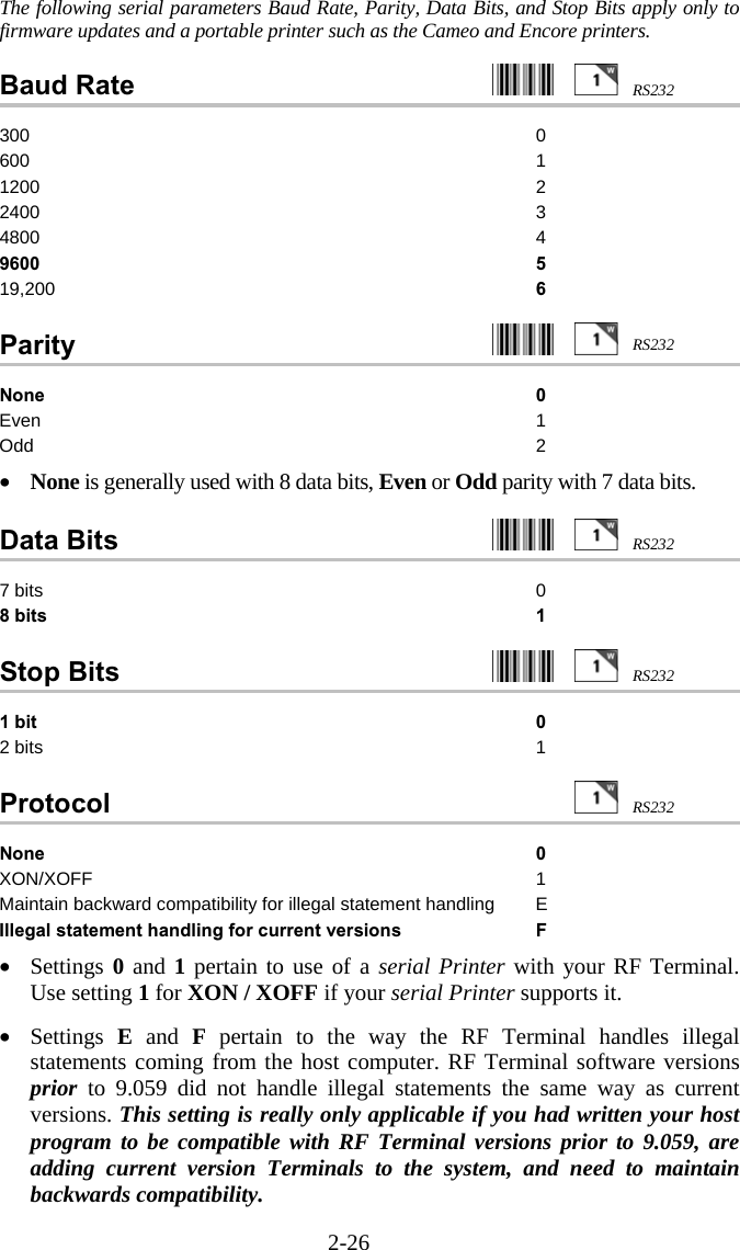 2-26 The following serial parameters Baud Rate, Parity, Data Bits, and Stop Bits apply only to firmware updates and a portable printer such as the Cameo and Encore printers.    Baud Rate     300 0 600 1 1200 2 2400 3 4800 4 9600 5 19,200  6  Parity     None 0 Even 1 Odd 2  •  None is generally used with 8 data bits, Even or Odd parity with 7 data bits.  Data Bits     7 bits  0 8 bits  1  Stop Bits     1 bit 0 2 bits  1  Protocol   None 0 XON/XOFF 1 Maintain backward compatibility for illegal statement handling  E Illegal statement handling for current versions  F  •  Settings 0 and 1 pertain to use of a serial Printer with your RF Terminal.  Use setting 1 for XON / XOFF if your serial Printer supports it.    •  Settings  E and F pertain to the way the RF Terminal handles illegal statements coming from the host computer. RF Terminal software versions prior to 9.059 did not handle illegal statements the same way as current versions. This setting is really only applicable if you had written your host program to be compatible with RF Terminal versions prior to 9.059, are adding current version Terminals to the system, and need to maintain backwards compatibility. RS232RS232RS232RS232RS232