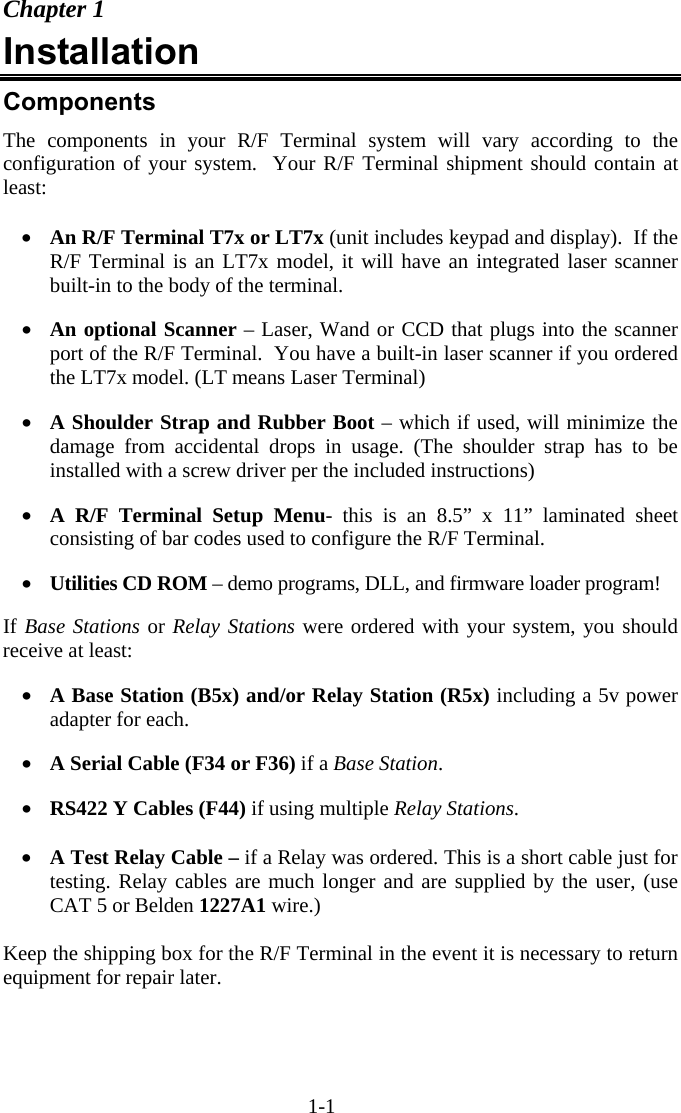 1-1 Chapter 1 Installation Components The components in your R/F Terminal system will vary according to the configuration of your system.  Your R/F Terminal shipment should contain at least:  •  An R/F Terminal T7x or LT7x (unit includes keypad and display).  If the R/F Terminal is an LT7x model, it will have an integrated laser scanner built-in to the body of the terminal.  •  An optional Scanner – Laser, Wand or CCD that plugs into the scanner port of the R/F Terminal.  You have a built-in laser scanner if you ordered the LT7x model. (LT means Laser Terminal)  •  A Shoulder Strap and Rubber Boot – which if used, will minimize the damage from accidental drops in usage. (The shoulder strap has to be installed with a screw driver per the included instructions)  •  A R/F Terminal Setup Menu- this is an 8.5” x 11” laminated sheet consisting of bar codes used to configure the R/F Terminal.  •  Utilities CD ROM – demo programs, DLL, and firmware loader program!  If Base Stations or Relay Stations were ordered with your system, you should receive at least:  •  A Base Station (B5x) and/or Relay Station (R5x) including a 5v power adapter for each.  •  A Serial Cable (F34 or F36) if a Base Station.  •  RS422 Y Cables (F44) if using multiple Relay Stations.  •  A Test Relay Cable – if a Relay was ordered. This is a short cable just for testing. Relay cables are much longer and are supplied by the user, (use CAT 5 or Belden 1227A1 wire.)  Keep the shipping box for the R/F Terminal in the event it is necessary to return equipment for repair later. 