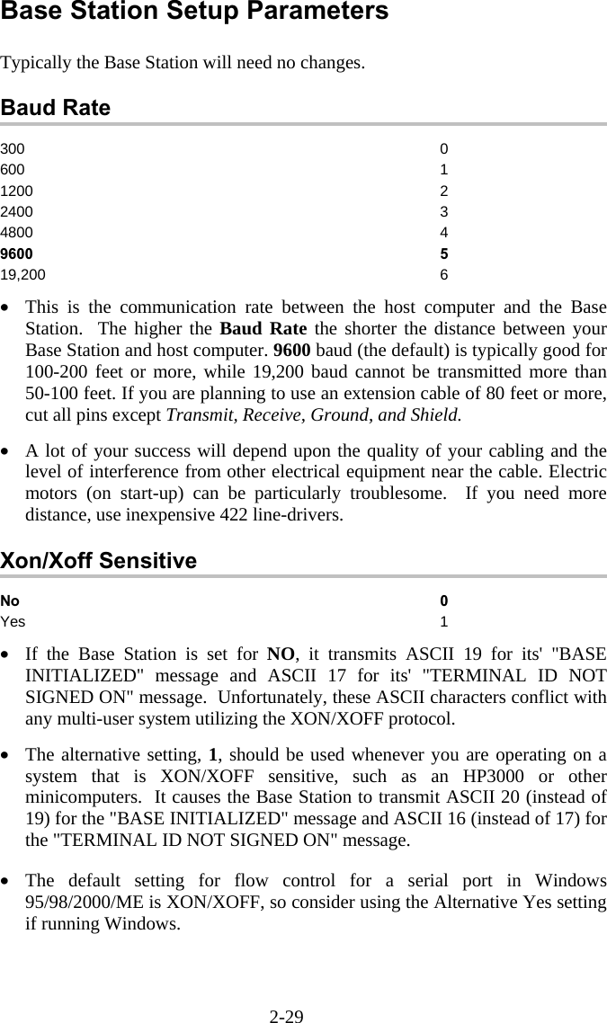 2-29 Base Station Setup Parameters  Typically the Base Station will need no changes.  Baud Rate 300 0 600 1 1200 2 2400 3 4800 4 9600 5 19,200 6  •  This is the communication rate between the host computer and the Base Station.  The higher the Baud Rate the shorter the distance between your Base Station and host computer. 9600 baud (the default) is typically good for 100-200 feet or more, while 19,200 baud cannot be transmitted more than 50-100 feet. If you are planning to use an extension cable of 80 feet or more, cut all pins except Transmit, Receive, Ground, and Shield.  •  A lot of your success will depend upon the quality of your cabling and the level of interference from other electrical equipment near the cable. Electric motors (on start-up) can be particularly troublesome.  If you need more distance, use inexpensive 422 line-drivers.  Xon/Xoff Sensitive No 0 Yes 1  •  If the Base Station is set for NO, it transmits ASCII 19 for its&apos; &quot;BASE INITIALIZED&quot; message and ASCII 17 for its&apos; &quot;TERMINAL ID NOT SIGNED ON&quot; message.  Unfortunately, these ASCII characters conflict with any multi-user system utilizing the XON/XOFF protocol.  •  The alternative setting, 1, should be used whenever you are operating on a system that is XON/XOFF sensitive, such as an HP3000 or other minicomputers.  It causes the Base Station to transmit ASCII 20 (instead of 19) for the &quot;BASE INITIALIZED&quot; message and ASCII 16 (instead of 17) for the &quot;TERMINAL ID NOT SIGNED ON&quot; message.  •  The default setting for flow control for a serial port in Windows 95/98/2000/ME is XON/XOFF, so consider using the Alternative Yes setting if running Windows. 