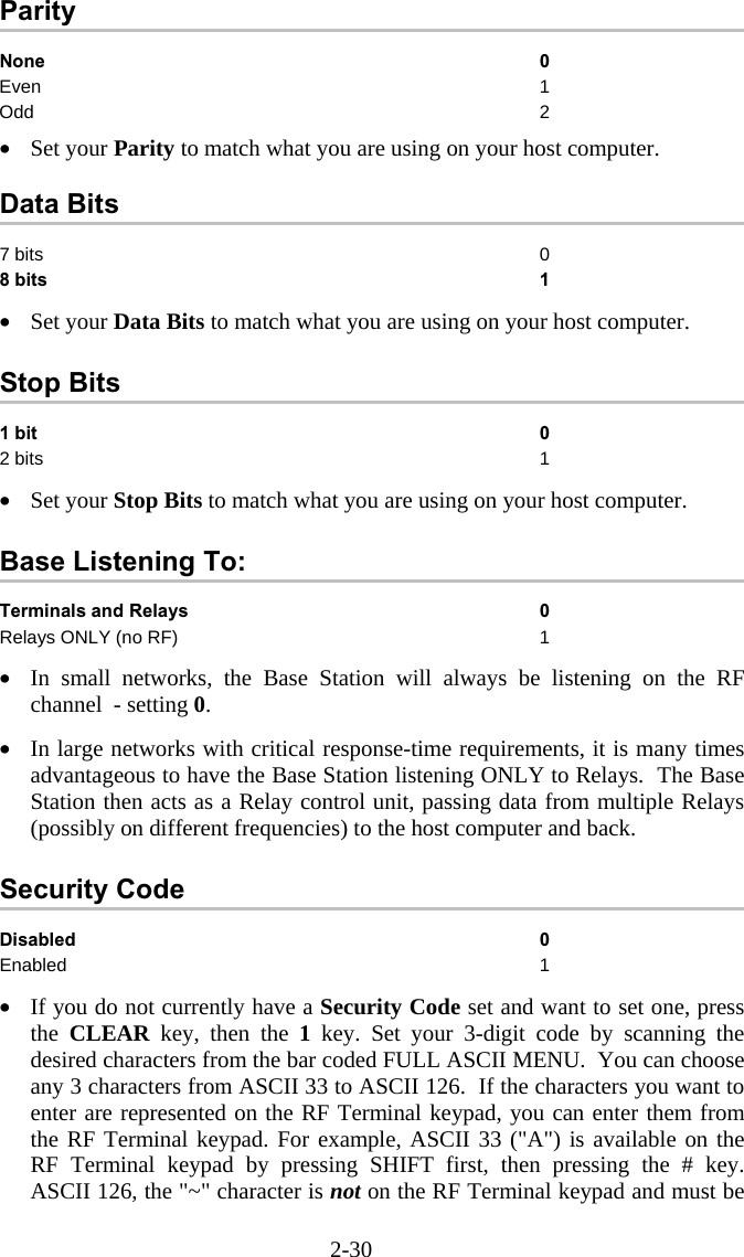 2-30 Parity None 0 Even 1 Odd 2  •  Set your Parity to match what you are using on your host computer.  Data Bits 7 bits  0 8 bits  1  •  Set your Data Bits to match what you are using on your host computer.  Stop Bits 1 bit 0 2 bits  1  •  Set your Stop Bits to match what you are using on your host computer.  Base Listening To: Terminals and Relays  0 Relays ONLY (no RF)  1  •  In small networks, the Base Station will always be listening on the RF channel  - setting 0.   •  In large networks with critical response-time requirements, it is many times advantageous to have the Base Station listening ONLY to Relays.  The Base Station then acts as a Relay control unit, passing data from multiple Relays (possibly on different frequencies) to the host computer and back.   Security Code Disabled 0 Enabled 1  •  If you do not currently have a Security Code set and want to set one, press the CLEAR key, then the 1 key. Set your 3-digit code by scanning the desired characters from the bar coded FULL ASCII MENU.  You can choose any 3 characters from ASCII 33 to ASCII 126.  If the characters you want to enter are represented on the RF Terminal keypad, you can enter them from the RF Terminal keypad. For example, ASCII 33 (&quot;A&quot;) is available on the RF Terminal keypad by pressing SHIFT first, then pressing the # key.  ASCII 126, the &quot;~&quot; character is not on the RF Terminal keypad and must be 