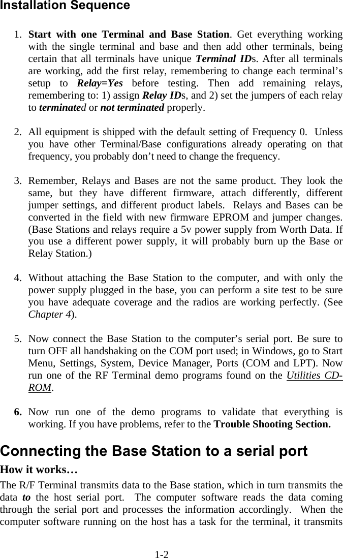 1-2  Installation Sequence  1.  Start with one Terminal and Base Station. Get everything working with the single terminal and base and then add other terminals, being certain that all terminals have unique Terminal IDs. After all terminals are working, add the first relay, remembering to change each terminal’s setup to Relay=Yes before testing. Then add remaining relays, remembering to: 1) assign Relay IDs, and 2) set the jumpers of each relay to terminated or not terminated properly.   2.  All equipment is shipped with the default setting of Frequency 0.  Unless you have other Terminal/Base configurations already operating on that frequency, you probably don’t need to change the frequency.   3.  Remember, Relays and Bases are not the same product. They look the same, but they have different firmware, attach differently, different jumper settings, and different product labels.  Relays and Bases can be converted in the field with new firmware EPROM and jumper changes. (Base Stations and relays require a 5v power supply from Worth Data. If you use a different power supply, it will probably burn up the Base or Relay Station.)  4.  Without attaching the Base Station to the computer, and with only the power supply plugged in the base, you can perform a site test to be sure you have adequate coverage and the radios are working perfectly. (See Chapter 4).  5.  Now connect the Base Station to the computer’s serial port. Be sure to turn OFF all handshaking on the COM port used; in Windows, go to Start Menu, Settings, System, Device Manager, Ports (COM and LPT). Now run one of the RF Terminal demo programs found on the Utilities CD-ROM.  6.  Now run one of the demo programs to validate that everything is working. If you have problems, refer to the Trouble Shooting Section.  Connecting the Base Station to a serial port How it works… The R/F Terminal transmits data to the Base station, which in turn transmits the data  to the host serial port.  The computer software reads the data coming through the serial port and processes the information accordingly.  When the computer software running on the host has a task for the terminal, it transmits 