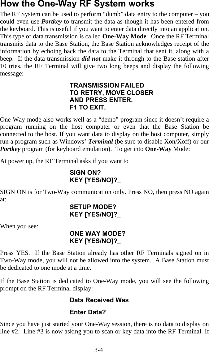 3-4 How the One-Way RF System works The RF System can be used to perform “dumb” data entry to the computer – you could even use Portkey to transmit the data as though it has been entered from the keyboard. This is useful if you want to enter data directly into an application. This type of data transmission is called One-Way Mode.  Once the RF Terminal transmits data to the Base Station, the Base Station acknowledges receipt of the information by echoing back the data to the Terminal that sent it, along with a beep.  If the data transmission did not make it through to the Base station after 10 tries, the RF Terminal will give two long beeps and display the following message:  TRANSMISSION FAILED TO RETRY, MOVE CLOSER AND PRESS ENTER. F1 TO EXIT.  One-Way mode also works well as a “demo” program since it doesn’t require a program running on the host computer or even that the Base Station be connected to the host. If you want data to display on the host computer, simply run a program such as Windows’ Terminal (be sure to disable Xon/Xoff) or our Portkey program (for keyboard emulation).  To get into One-Way Mode:  At power up, the RF Terminal asks if you want to   SIGN ON?  KEY [YES/NO]?_  SIGN ON is for Two-Way communication only. Press NO, then press NO again at: SETUP MODE?  KEY [YES/NO]?_  When you see: ONE WAY MODE?  KEY [YES/NO]?_  Press YES.  If the Base Station already has other RF Terminals signed on in Two-Way mode, you will not be allowed into the system.  A Base Station must be dedicated to one mode at a time.  If the Base Station is dedicated to One-Way mode, you will see the following prompt on the RF Terminal display:  Data Received Was  Enter Data?  Since you have just started your One-Way session, there is no data to display on line #2.  Line #3 is now asking you to scan or key data into the RF Terminal. If 