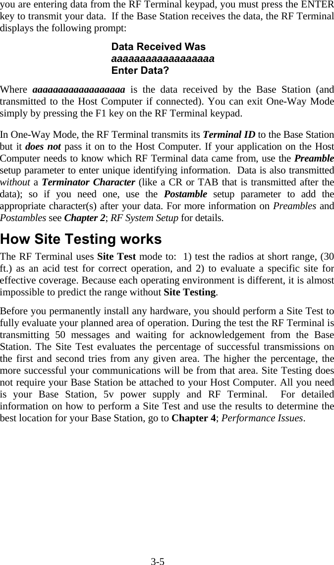 3-5 you are entering data from the RF Terminal keypad, you must press the ENTER key to transmit your data.  If the Base Station receives the data, the RF Terminal displays the following prompt:  Data Received Was aaaaaaaaaaaaaaaaaa Enter Data?  Where  aaaaaaaaaaaaaaaaaa is the data received by the Base Station (and transmitted to the Host Computer if connected). You can exit One-Way Mode simply by pressing the F1 key on the RF Terminal keypad.  In One-Way Mode, the RF Terminal transmits its Terminal ID to the Base Station but it does not pass it on to the Host Computer. If your application on the Host Computer needs to know which RF Terminal data came from, use the Preamble setup parameter to enter unique identifying information.  Data is also transmitted without a Terminator Character (like a CR or TAB that is transmitted after the data); so if you need one, use the Postamble setup parameter to add the appropriate character(s) after your data. For more information on Preambles and Postambles see Chapter 2; RF System Setup for details.  How Site Testing works The RF Terminal uses Site Test mode to:  1) test the radios at short range, (30 ft.) as an acid test for correct operation, and 2) to evaluate a specific site for effective coverage. Because each operating environment is different, it is almost impossible to predict the range without Site Testing.    Before you permanently install any hardware, you should perform a Site Test to fully evaluate your planned area of operation. During the test the RF Terminal is transmitting 50 messages and waiting for acknowledgement from the Base Station. The Site Test evaluates the percentage of successful transmissions on the first and second tries from any given area. The higher the percentage, the more successful your communications will be from that area. Site Testing does not require your Base Station be attached to your Host Computer. All you need is your Base Station, 5v power supply and RF Terminal.  For detailed information on how to perform a Site Test and use the results to determine the best location for your Base Station, go to Chapter 4; Performance Issues. 