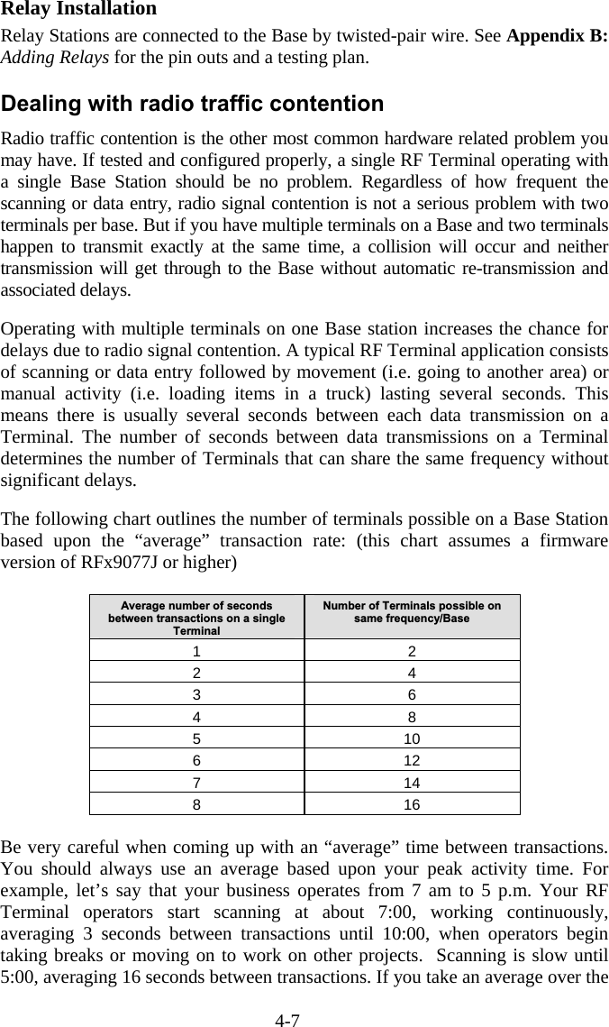 4-7 Relay Installation Relay Stations are connected to the Base by twisted-pair wire. See Appendix B: Adding Relays for the pin outs and a testing plan. Dealing with radio traffic contention Radio traffic contention is the other most common hardware related problem you may have. If tested and configured properly, a single RF Terminal operating with a single Base Station should be no problem. Regardless of how frequent the scanning or data entry, radio signal contention is not a serious problem with two terminals per base. But if you have multiple terminals on a Base and two terminals happen to transmit exactly at the same time, a collision will occur and neither transmission will get through to the Base without automatic re-transmission and associated delays.    Operating with multiple terminals on one Base station increases the chance for delays due to radio signal contention. A typical RF Terminal application consists of scanning or data entry followed by movement (i.e. going to another area) or manual activity (i.e. loading items in a truck) lasting several seconds. This means there is usually several seconds between each data transmission on a Terminal. The number of seconds between data transmissions on a Terminal determines the number of Terminals that can share the same frequency without significant delays.   The following chart outlines the number of terminals possible on a Base Station based upon the “average” transaction rate: (this chart assumes a firmware version of RFx9077J or higher)  Average number of seconds between transactions on a single Terminal Number of Terminals possible on same frequency/Base 1 2 2 4 3 6 4 8 5 10 6 12 7 14 8 16  Be very careful when coming up with an “average” time between transactions. You should always use an average based upon your peak activity time. For example, let’s say that your business operates from 7 am to 5 p.m. Your RF Terminal operators start scanning at about 7:00, working continuously, averaging 3 seconds between transactions until 10:00, when operators begin taking breaks or moving on to work on other projects.  Scanning is slow until 5:00, averaging 16 seconds between transactions. If you take an average over the 