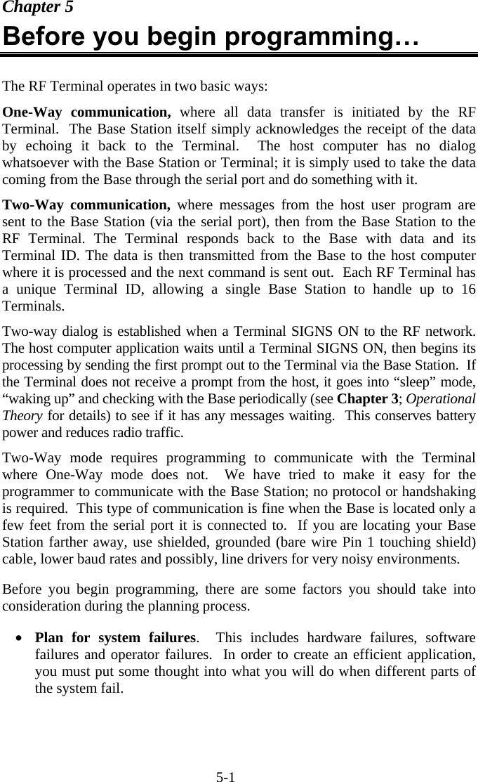 5-1 Chapter 5 Before you begin programming…  The RF Terminal operates in two basic ways: One-Way communication, where all data transfer is initiated by the RF Terminal.  The Base Station itself simply acknowledges the receipt of the data by echoing it back to the Terminal.  The host computer has no dialog whatsoever with the Base Station or Terminal; it is simply used to take the data coming from the Base through the serial port and do something with it.  Two-Way communication, where messages from the host user program are sent to the Base Station (via the serial port), then from the Base Station to the RF Terminal. The Terminal responds back to the Base with data and its Terminal ID. The data is then transmitted from the Base to the host computer where it is processed and the next command is sent out.  Each RF Terminal has a unique Terminal ID, allowing a single Base Station to handle up to 16 Terminals.   Two-way dialog is established when a Terminal SIGNS ON to the RF network.  The host computer application waits until a Terminal SIGNS ON, then begins its processing by sending the first prompt out to the Terminal via the Base Station.  If the Terminal does not receive a prompt from the host, it goes into “sleep” mode, “waking up” and checking with the Base periodically (see Chapter 3; Operational Theory for details) to see if it has any messages waiting.  This conserves battery power and reduces radio traffic. Two-Way mode requires programming to communicate with the Terminal where One-Way mode does not.  We have tried to make it easy for the programmer to communicate with the Base Station; no protocol or handshaking is required.  This type of communication is fine when the Base is located only a few feet from the serial port it is connected to.  If you are locating your Base Station farther away, use shielded, grounded (bare wire Pin 1 touching shield) cable, lower baud rates and possibly, line drivers for very noisy environments.  Before you begin programming, there are some factors you should take into consideration during the planning process.   •  Plan for system failures.  This includes hardware failures, software failures and operator failures.  In order to create an efficient application, you must put some thought into what you will do when different parts of the system fail.  