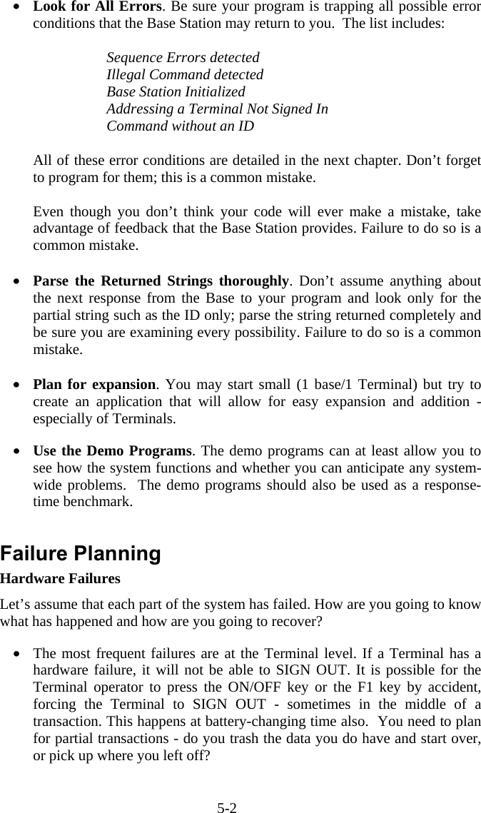 5-2 •  Look for All Errors. Be sure your program is trapping all possible error conditions that the Base Station may return to you.  The list includes:  Sequence Errors detected Illegal Command detected Base Station Initialized Addressing a Terminal Not Signed In Command without an ID  All of these error conditions are detailed in the next chapter. Don’t forget to program for them; this is a common mistake.  Even though you don’t think your code will ever make a mistake, take advantage of feedback that the Base Station provides. Failure to do so is a common mistake.  •  Parse the Returned Strings thoroughly. Don’t assume anything about the next response from the Base to your program and look only for the partial string such as the ID only; parse the string returned completely and be sure you are examining every possibility. Failure to do so is a common mistake.  •  Plan for expansion. You may start small (1 base/1 Terminal) but try to create an application that will allow for easy expansion and addition - especially of Terminals.  •  Use the Demo Programs. The demo programs can at least allow you to see how the system functions and whether you can anticipate any system-wide problems.  The demo programs should also be used as a response-time benchmark.   Failure Planning Hardware Failures Let’s assume that each part of the system has failed. How are you going to know what has happened and how are you going to recover?  •  The most frequent failures are at the Terminal level. If a Terminal has a hardware failure, it will not be able to SIGN OUT. It is possible for the Terminal operator to press the ON/OFF key or the F1 key by accident, forcing the Terminal to SIGN OUT - sometimes in the middle of a transaction. This happens at battery-changing time also.  You need to plan for partial transactions - do you trash the data you do have and start over, or pick up where you left off?    