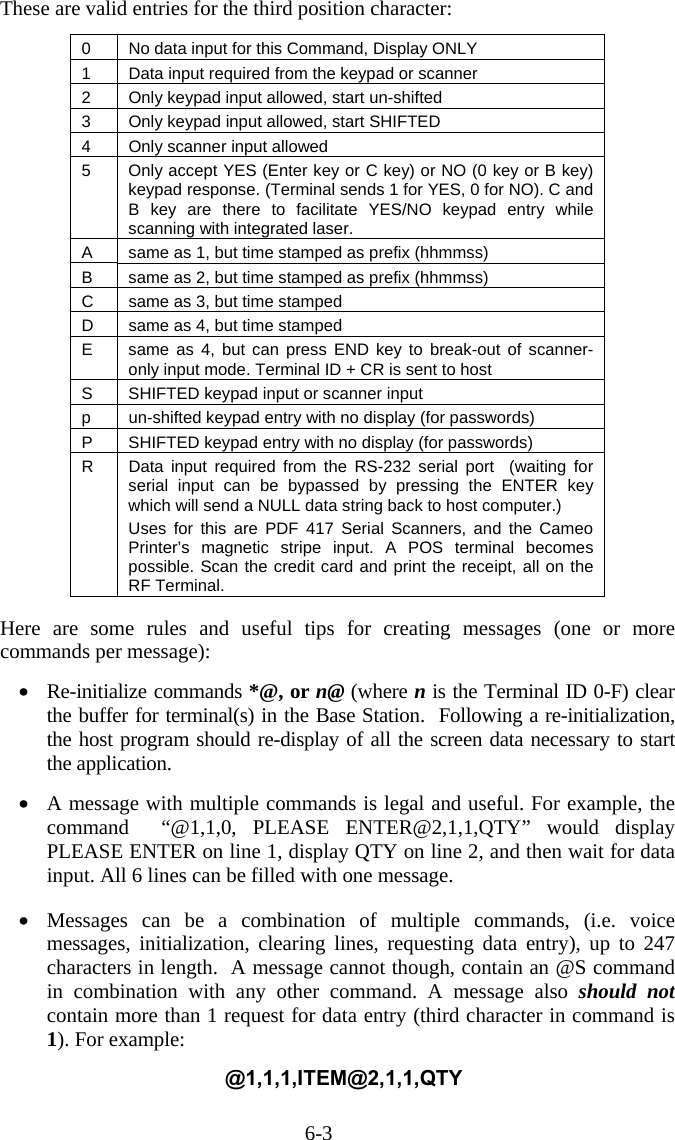 6-3 These are valid entries for the third position character:  0  No data input for this Command, Display ONLY 1  Data input required from the keypad or scanner 2  Only keypad input allowed, start un-shifted 3  Only keypad input allowed, start SHIFTED 4  Only scanner input allowed 5  Only accept YES (Enter key or C key) or NO (0 key or B key) keypad response. (Terminal sends 1 for YES, 0 for NO). C and B key are there to facilitate YES/NO keypad entry while scanning with integrated laser.  A  same as 1, but time stamped as prefix (hhmmss) B  same as 2, but time stamped as prefix (hhmmss) C  same as 3, but time stamped D  same as 4, but time stamped E  same as 4, but can press END key to break-out of scanner-only input mode. Terminal ID + CR is sent to host S  SHIFTED keypad input or scanner input p  un-shifted keypad entry with no display (for passwords) P  SHIFTED keypad entry with no display (for passwords) R  Data input required from the RS-232 serial port  (waiting for serial input can be bypassed by pressing the ENTER key which will send a NULL data string back to host computer.) Uses for this are PDF 417 Serial Scanners, and the Cameo Printer’s magnetic stripe input. A POS terminal becomes possible. Scan the credit card and print the receipt, all on the RF Terminal.  Here are some rules and useful tips for creating messages (one or more commands per message):  •  Re-initialize commands *@, or n@ (where n is the Terminal ID 0-F) clear the buffer for terminal(s) in the Base Station.  Following a re-initialization, the host program should re-display of all the screen data necessary to start the application.  •  A message with multiple commands is legal and useful. For example, the command  “@1,1,0, PLEASE ENTER@2,1,1,QTY” would display PLEASE ENTER on line 1, display QTY on line 2, and then wait for data input. All 6 lines can be filled with one message.  •  Messages can be a combination of multiple commands, (i.e. voice messages, initialization, clearing lines, requesting data entry), up to 247 characters in length.  A message cannot though, contain an @S command in combination with any other command. A message also should not contain more than 1 request for data entry (third character in command is 1). For example:  @1,1,1,ITEM@2,1,1,QTY  