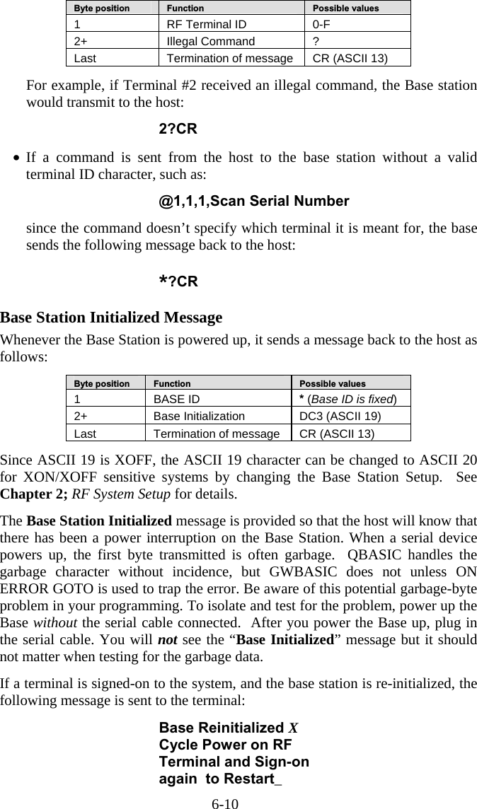 6-10 Byte position   Function   Possible values 1  RF Terminal ID  0-F 2+   Illegal Command  ? Last  Termination of message  CR (ASCII 13)  For example, if Terminal #2 received an illegal command, the Base station would transmit to the host:  2?CR  •  If a command is sent from the host to the base station without a valid terminal ID character, such as:  @1,1,1,Scan Serial Number  since the command doesn’t specify which terminal it is meant for, the base sends the following message back to the host: *?CR  Base Station Initialized Message Whenever the Base Station is powered up, it sends a message back to the host as follows:  Byte position   Function   Possible values 1 BASE ID  * (Base ID is fixed) 2+   Base Initialization  DC3 (ASCII 19) Last  Termination of message  CR (ASCII 13)  Since ASCII 19 is XOFF, the ASCII 19 character can be changed to ASCII 20 for XON/XOFF sensitive systems by changing the Base Station Setup.  See Chapter 2; RF System Setup for details.    The Base Station Initialized message is provided so that the host will know that there has been a power interruption on the Base Station. When a serial device powers up, the first byte transmitted is often garbage.  QBASIC handles the garbage character without incidence, but GWBASIC does not unless ON ERROR GOTO is used to trap the error. Be aware of this potential garbage-byte problem in your programming. To isolate and test for the problem, power up the Base without the serial cable connected.  After you power the Base up, plug in the serial cable. You will not see the “Base Initialized” message but it should not matter when testing for the garbage data.  If a terminal is signed-on to the system, and the base station is re-initialized, the following message is sent to the terminal:  Base Reinitialized X Cycle Power on RF Terminal and Sign-on again  to Restart_ 