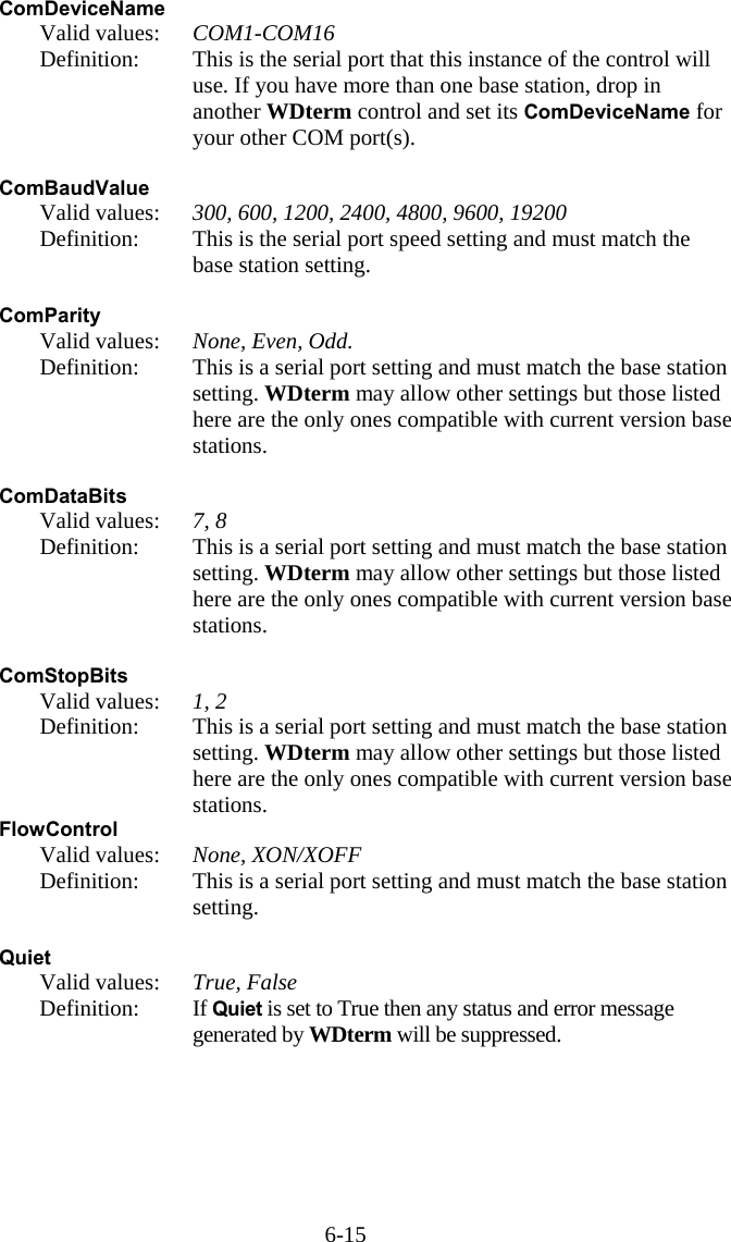 6-15 ComDeviceName   Valid values:   COM1-COM16   Definition:  This is the serial port that this instance of the control will use. If you have more than one base station, drop in another WDterm control and set its ComDeviceName for your other COM port(s).  ComBaudValue   Valid values:   300, 600, 1200, 2400, 4800, 9600, 19200   Definition:  This is the serial port speed setting and must match the base station setting.  ComParity   Valid values:   None, Even, Odd.   Definition:  This is a serial port setting and must match the base station setting. WDterm may allow other settings but those listed here are the only ones compatible with current version base stations.  ComDataBits   Valid values:   7, 8   Definition:  This is a serial port setting and must match the base station setting. WDterm may allow other settings but those listed here are the only ones compatible with current version base stations.   ComStopBits  Valid values:  1, 2   Definition:  This is a serial port setting and must match the base station setting. WDterm may allow other settings but those listed here are the only ones compatible with current version base stations. FlowControl   Valid values:   None, XON/XOFF   Definition:  This is a serial port setting and must match the base station setting.  Quiet   Valid values:   True, False  Definition:  If Quiet is set to True then any status and error message generated by WDterm will be suppressed. 