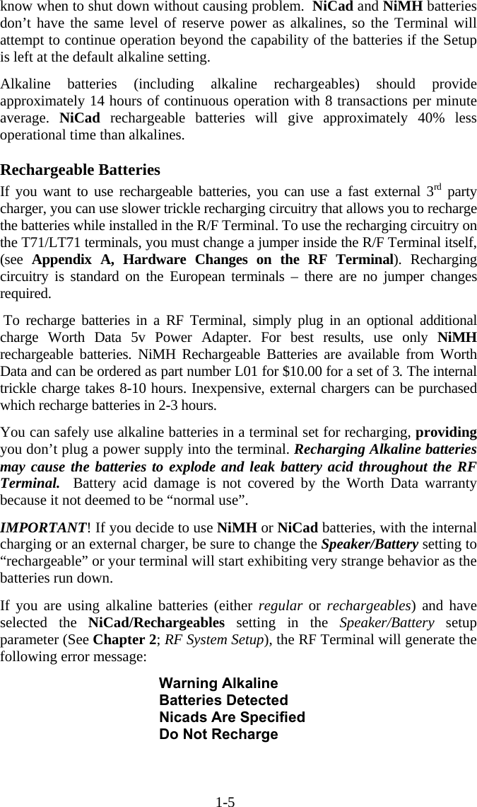 1-5 know when to shut down without causing problem.  NiCad and NiMH batteries don’t have the same level of reserve power as alkalines, so the Terminal will attempt to continue operation beyond the capability of the batteries if the Setup is left at the default alkaline setting.  Alkaline batteries (including alkaline rechargeables) should provide approximately 14 hours of continuous operation with 8 transactions per minute average.  NiCad rechargeable batteries will give approximately 40% less operational time than alkalines.    Rechargeable Batteries If you want to use rechargeable batteries, you can use a fast external 3rd party charger, you can use slower trickle recharging circuitry that allows you to recharge the batteries while installed in the R/F Terminal. To use the recharging circuitry on the T71/LT71 terminals, you must change a jumper inside the R/F Terminal itself, (see  Appendix A, Hardware Changes on the RF Terminal). Recharging circuitry is standard on the European terminals – there are no jumper changes required.   To recharge batteries in a RF Terminal, simply plug in an optional additional charge Worth Data 5v Power Adapter. For best results, use only NiMH rechargeable batteries. NiMH Rechargeable Batteries are available from Worth Data and can be ordered as part number L01 for $10.00 for a set of 3. The internal trickle charge takes 8-10 hours. Inexpensive, external chargers can be purchased which recharge batteries in 2-3 hours.  You can safely use alkaline batteries in a terminal set for recharging, providing you don’t plug a power supply into the terminal. Recharging Alkaline batteries may cause the batteries to explode and leak battery acid throughout the RF Terminal.   Battery acid damage is not covered by the Worth Data warranty because it not deemed to be “normal use”.  IMPORTANT! If you decide to use NiMH or NiCad batteries, with the internal charging or an external charger, be sure to change the Speaker/Battery setting to “rechargeable” or your terminal will start exhibiting very strange behavior as the batteries run down.   If you are using alkaline batteries (either regular or rechargeables) and have selected the NiCad/Rechargeables setting in the Speaker/Battery  setup parameter (See Chapter 2; RF System Setup), the RF Terminal will generate the following error message:  Warning Alkaline Batteries Detected Nicads Are Specified Do Not Recharge 