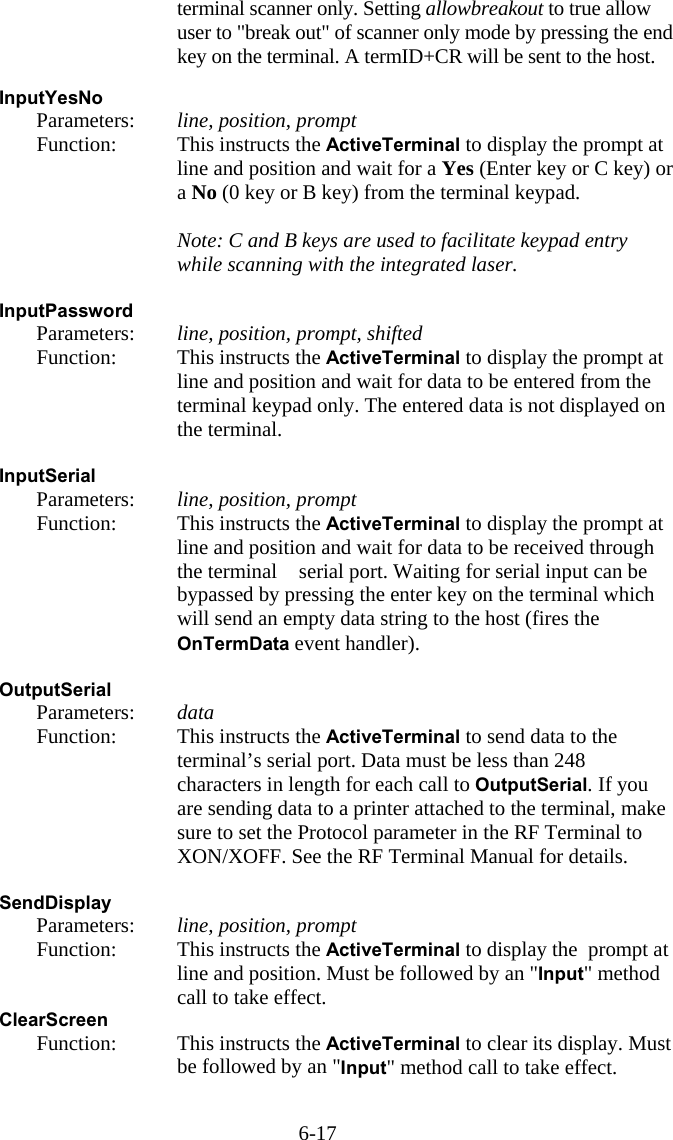 6-17 terminal scanner only. Setting allowbreakout to true allow user to &quot;break out&quot; of scanner only mode by pressing the end key on the terminal. A termID+CR will be sent to the host.  InputYesNo   Parameters:  line, position, prompt   Function:  This instructs the ActiveTerminal to display the prompt at line and position and wait for a Yes (Enter key or C key) or a No (0 key or B key) from the terminal keypad.      Note: C and B keys are used to facilitate keypad entry while scanning with the integrated laser.  InputPassword   Parameters:  line, position, prompt, shifted   Function:  This instructs the ActiveTerminal to display the prompt at line and position and wait for data to be entered from the terminal keypad only. The entered data is not displayed on the terminal.  InputSerial   Parameters:  line, position, prompt   Function:  This instructs the ActiveTerminal to display the prompt at line and position and wait for data to be received through the terminal   serial port. Waiting for serial input can be bypassed by pressing the enter key on the terminal which will send an empty data string to the host (fires the OnTermData event handler).  OutputSerial   Parameters:  data   Function:  This instructs the ActiveTerminal to send data to the terminal’s serial port. Data must be less than 248 characters in length for each call to OutputSerial. If you are sending data to a printer attached to the terminal, make sure to set the Protocol parameter in the RF Terminal to XON/XOFF. See the RF Terminal Manual for details.  SendDisplay   Parameters:  line, position, prompt   Function:  This instructs the ActiveTerminal to display the  prompt at line and position. Must be followed by an &quot;Input&quot; method call to take effect. ClearScreen    Function:  This instructs the ActiveTerminal to clear its display. Must be followed by an &quot;Input&quot; method call to take effect.  