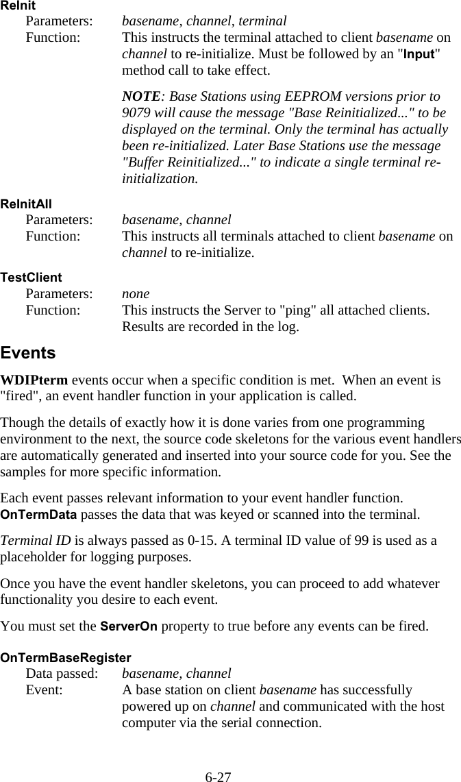 6-27 ReInit   Parameters:  basename, channel, terminal   Function:  This instructs the terminal attached to client basename on channel to re-initialize. Must be followed by an &quot;Input&quot; method call to take effect.      NOTE: Base Stations using EEPROM versions prior to 9079 will cause the message &quot;Base Reinitialized...&quot; to be displayed on the terminal. Only the terminal has actually been re-initialized. Later Base Stations use the message &quot;Buffer Reinitialized...&quot; to indicate a single terminal re-initialization.  ReInitAll   Parameters:  basename, channel   Function:  This instructs all terminals attached to client basename on channel to re-initialize.  TestClient   Parameters:  none   Function:  This instructs the Server to &quot;ping&quot; all attached clients. Results are recorded in the log. Events WDIPterm events occur when a specific condition is met.  When an event is &quot;fired&quot;, an event handler function in your application is called.   Though the details of exactly how it is done varies from one programming environment to the next, the source code skeletons for the various event handlers are automatically generated and inserted into your source code for you. See the samples for more specific information.  Each event passes relevant information to your event handler function. OnTermData passes the data that was keyed or scanned into the terminal.  Terminal ID is always passed as 0-15. A terminal ID value of 99 is used as a placeholder for logging purposes.  Once you have the event handler skeletons, you can proceed to add whatever functionality you desire to each event.  You must set the ServerOn property to true before any events can be fired.  OnTermBaseRegister   Data passed: basename, channel   Event:  A base station on client basename has successfully powered up on channel and communicated with the host computer via the serial connection.   