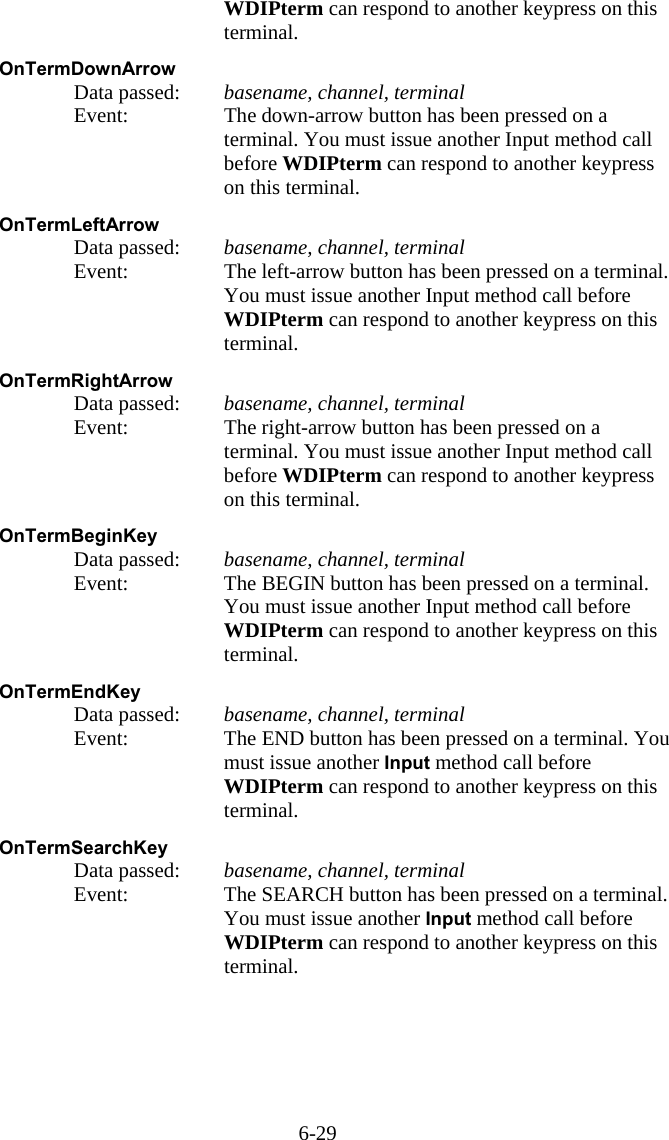 6-29 WDIPterm can respond to another keypress on this terminal.  OnTermDownArrow   Data passed: basename, channel, terminal   Event:  The down-arrow button has been pressed on a terminal. You must issue another Input method call before WDIPterm can respond to another keypress on this terminal.  OnTermLeftArrow   Data passed: basename, channel, terminal   Event:  The left-arrow button has been pressed on a terminal. You must issue another Input method call before WDIPterm can respond to another keypress on this terminal.  OnTermRightArrow   Data passed: basename, channel, terminal   Event:  The right-arrow button has been pressed on a terminal. You must issue another Input method call before WDIPterm can respond to another keypress on this terminal.  OnTermBeginKey   Data passed: basename, channel, terminal   Event:  The BEGIN button has been pressed on a terminal. You must issue another Input method call before WDIPterm can respond to another keypress on this terminal.  OnTermEndKey   Data passed: basename, channel, terminal   Event:  The END button has been pressed on a terminal. You must issue another Input method call before WDIPterm can respond to another keypress on this terminal.  OnTermSearchKey   Data passed: basename, channel, terminal   Event:  The SEARCH button has been pressed on a terminal. You must issue another Input method call before WDIPterm can respond to another keypress on this terminal.    