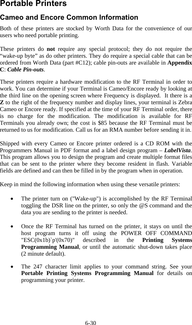 6-30 Portable Printers Cameo and Encore Common Information Both of these printers are stocked by Worth Data for the convenience of our users who need portable printing.  These printers do not require any special protocol; they do not require the “wake-up byte” as do other printers. They do require a special cable that can be ordered from Worth Data (part #C12); cable pin-outs are available in Appendix C: Cable Pin-outs.   These printers require a hardware modification to the RF Terminal in order to work. You can determine if your Terminal is Cameo/Encore ready by looking at the third line on the opening screen where Frequency is displayed.  It there is a Z to the right of the frequency number and display lines, your terminal is Zebra Cameo or Encore ready. If specified at the time of your RF Terminal order, there is no charge for the modification. The modification is available for RF Terminals you already own; the cost is $85 because the RF Terminal must be returned to us for modification. Call us for an RMA number before sending it in.  Shipped with every Cameo or Encore printer ordered is a CD ROM with the Programmers Manual in PDF format and a label design program – LabelVista. This program allows you to design the program and create multiple format files that can be sent to the printer where they become resident in flash. Variable fields are defined and can then be filled in by the program when in operation.  Keep in mind the following information when using these versatile printers:  •  The printer turn on (&quot;Wake-up&quot;) is accomplished by the RF Terminal toggling the DSR line on the printer, so only the @S command and the data you are sending to the printer is needed.  •  Once the RF Terminal has turned on the printer, it stays on until the host program turns it off using the POWER OFF COMMAND &quot;ESC(0x1b)`p&apos;(0x70)&quot; described in the Printing Systems Programming Manual, or until the automatic shut-down takes place (2 minute default).  •  The 247 character limit applies to your command string. See your Portable Printing Systems Programming Manual for details on programming your printer. 