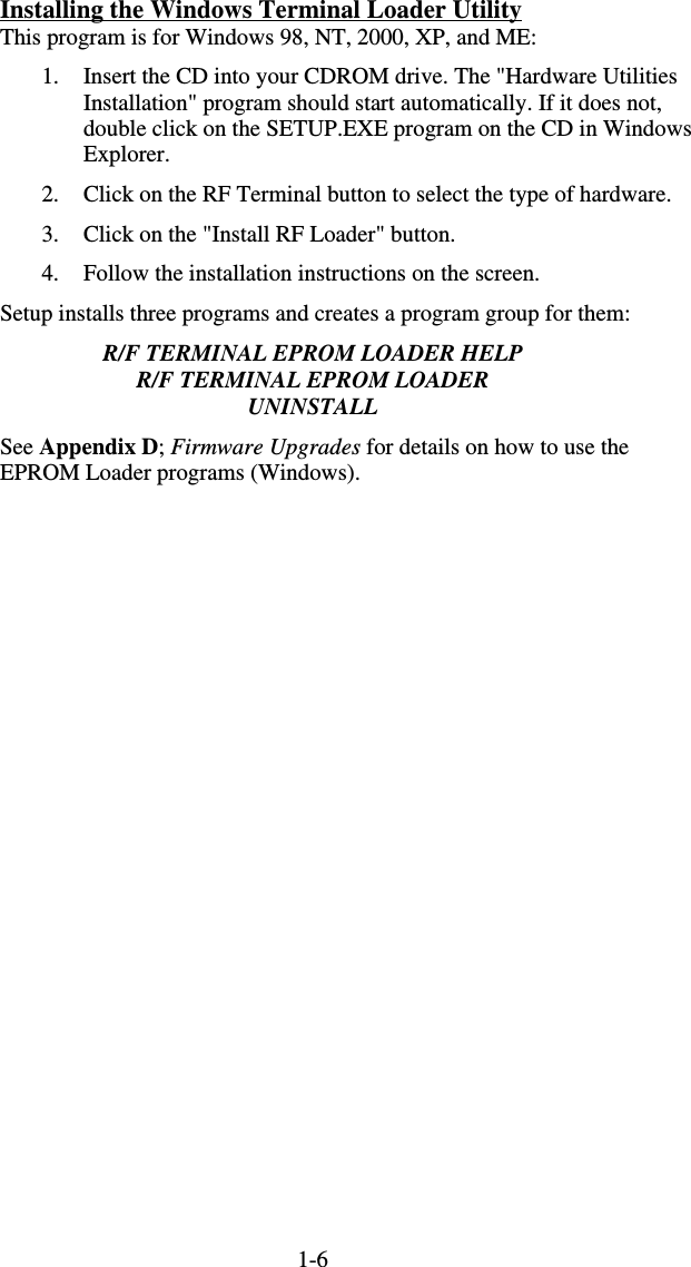 1-6Installing the Windows Terminal Loader Utility This program is for Windows 98, NT, 2000, XP, and ME: 1.  Insert the CD into your CDROM drive. The &quot;Hardware Utilities Installation&quot; program should start automatically. If it does not, double click on the SETUP.EXE program on the CD in Windows Explorer. 2.  Click on the RF Terminal button to select the type of hardware. 3.  Click on the &quot;Install RF Loader&quot; button. 4.  Follow the installation instructions on the screen. Setup installs three programs and creates a program group for them: R/F TERMINAL EPROM LOADER HELP R/F TERMINAL EPROM LOADER UNINSTALL See Appendix D; Firmware Upgrades for details on how to use the EPROM Loader programs (Windows).      