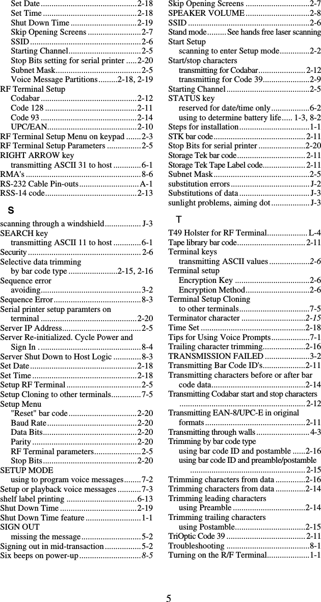 5Set Date.............................................2-18 Set Time ............................................2-18 Shut Down Time ...............................2-19 Skip Opening Screens .........................2-7 SSID....................................................2-6 Starting Channel..................................2-5 Stop Bits setting for serial printer .....2-20 Subnet Mask........................................2-5 Voice Message Partitions.........2-18, 2-19 RF Terminal Setup Codabar.............................................2-12 Code 128 ...........................................2-11 Code 93 .............................................2-14 UPC/EAN..........................................2-10 RF Terminal Setup Menu on keypad .......2-3 RF Terminal Setup Parameters ................2-5 RIGHT ARROW key transmitting ASCII 31 to host .............6-1 RMA&apos;s ......................................................8-6 RS-232 Cable Pin-outs............................A-1 RSS-14 code...........................................2-13 S scanning through a windshield................. J-3 SEARCH key transmitting ASCII 11 to host .............6-1 Security..................................................... 2-6 Selective data trimming by bar code type .......................2-15, 2-16 Sequence error avoiding...............................................3-2 Sequence Error.........................................8-3 Serial printer setup paramters on  terminal .............................................2-20 Server IP Address.....................................2-5 Server Re-initialized. Cycle Power and  Sign In ................................................8-4 Server Shut Down to Host Logic .............8-3 Set Date..................................................2-18 Set Time.................................................2-18 Setup RF Terminal...................................2-5 Setup Cloning to other terminals..............7-5 Setup Menu &quot;Reset&quot; bar code................................2-20 Baud Rate..........................................2-20 Data Bits............................................2-20 Parity.................................................2-20 RF Terminal parameters......................2-5 Stop Bits............................................2-20 SETUP MODE using to program voice messages........7-2 Setup or playback voice messages ...........7-3 shelf label printing .................................6-13 Shut Down Time ....................................2-19 Shut Down Time feature..........................1-1 SIGN OUT missing the message............................5-2 Signing out in mid-transaction.................5-2 Six beeps on power-up.............................8-5 Skip Opening Screens ..............................2-7 SPEAKER VOLUME..............................2-8 SSID .........................................................2-6 Stand mode.........See hands free laser scanning Start Setup scanning to enter Setup mode..............2-2 Start/stop characters transmitting for Codabar......................2-12 transmitting for Code 39......................2-9 Starting Channel.......................................2-5 STATUS key reserved for date/time only..................6-2 using to determine battery life..... 1-3, 8-2 Steps for installation.................................1-1 STK bar code........................................... 2-11 Stop Bits for serial printer ......................2-20 Storage Tek bar code................................ 2-11 Storage Tek Tape Label code....................2-11 Subnet Mask.............................................2-5 substitution errors..................................... J-2 Substitutions of data................................. J-3 sunlight problems, aiming dot..................J-3 T T49 Holster for RF Terminal................... L-4 Tape library bar code................................2-11 Terminal keys transmitting ASCII values...................2-6 Terminal setup Encryption Key ...................................2-6 Encryption Method..............................2-6 Terminal Setup Cloning to other terminals.................................7-5 Terminator character ..............................2-15 Time Set .................................................2-18 Tips for Using Voice Prompts..................7-1 Trailing character trimming....................2-16 TRANSMISSION FAILED .....................3-2 Transmitting Bar Code ID&apos;s....................2-11 Transmitting characters before or after bar code data............................................2-14 Transmitting Codabar start and stop characters...........................................................2-12 Transmitting EAN-8/UPC-E in original formats...............................................2-11 Transmitting through walls.........................4-3 Trimming by bar code type using bar code ID and postamble ......2-16 using bar code ID and preamble/postamble......................................................2-15 Trimming characters from data..............2-16 Trimming characters from data..............2-14 Trimming leading characters using Preamble ..................................2-14 Trimming trailing characters using Postamble.................................2-15 TriOptic Code 39.....................................2-11 Troubleshooting .......................................8-1 Turning on the R/F Terminal....................1-1 