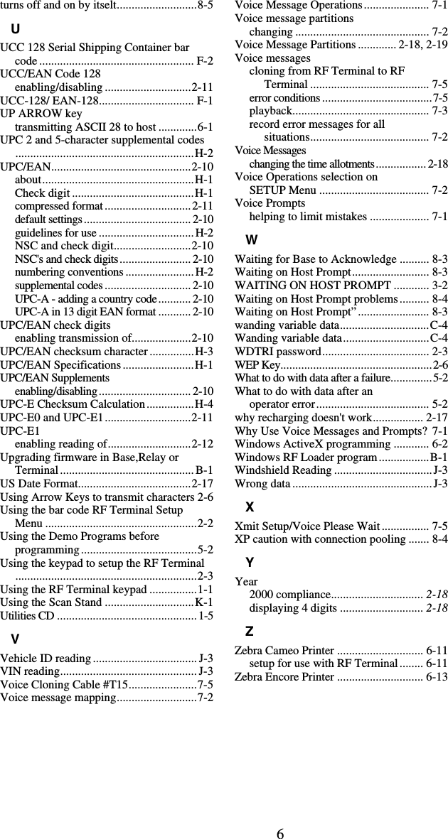 6turns off and on by itselt...........................8-5 U UCC 128 Serial Shipping Container bar code .................................................... F-2 UCC/EAN Code 128 enabling/disabling .............................2-11 UCC-128/ EAN-128................................ F-1 UP ARROW key transmitting ASCII 28 to host .............6-1 UPC 2 and 5-character supplemental codes............................................................H-2 UPC/EAN...............................................2-10 about...................................................H-1 Check digit .........................................H-1 compressed format.............................2-11 default settings....................................2-10 guidelines for use ................................H-2 NSC and check digit..........................2-10 NSC&apos;s and check digits........................ 2-10 numbering conventions .......................H-2 supplemental codes ............................. 2-10 UPC-A - adding a country code........... 2-10 UPC-A in 13 digit EAN format ........... 2-10 UPC/EAN check digits enabling transmission of....................2-10 UPC/EAN checksum character ...............H-3 UPC/EAN Specifications........................H-1 UPC/EAN Supplements enabling/disabling............................... 2-10 UPC-E Checksum Calculation................H-4 UPC-E0 and UPC-E1.............................2-11 UPC-E1 enabling reading of............................2-12 Upgrading firmware in Base,Relay or Terminal............................................. B-1 US Date Format......................................2-17 Using Arrow Keys to transmit characters 2-6 Using the bar code RF Terminal Setup Menu ...................................................2-2 Using the Demo Programs before programming.......................................5-2 Using the keypad to setup the RF Terminal.............................................................2-3 Using the RF Terminal keypad ................1-1 Using the Scan Stand ..............................K-1 Utilities CD ............................................... 1-5 V Vehicle ID reading ................................... J-3 VIN reading.............................................. J-3 Voice Cloning Cable #T15.......................7-5 Voice message mapping...........................7-2 Voice Message Operations...................... 7-1 Voice message partitions changing ............................................. 7-2 Voice Message Partitions ............. 2-18, 2-19 Voice messages cloning from RF Terminal to RF Terminal ........................................ 7-5 error conditions .....................................7-5 playback.............................................. 7-3 record error messages for all   situations........................................ 7-2 Voice Messages changing the time allotments................. 2-18 Voice Operations selection on  SETUP Menu ..................................... 7-2 Voice Prompts helping to limit mistakes .................... 7-1 W Waiting for Base to Acknowledge .......... 8-3 Waiting on Host Prompt.......................... 8-3 WAITING ON HOST PROMPT ............ 3-2 Waiting on Host Prompt problems.......... 8-4 Waiting on Host Prompt”........................ 8-3 wanding variable data..............................C-4 Wanding variable data.............................C-4 WDTRI password.................................... 2-3 WEP Key...................................................2-6 What to do with data after a failure..............5-2 What to do with data after an  operator error...................................... 5-2 why recharging doesn&apos;t work................. 2-17 Why Use Voice Messages and Prompts? 7-1 Windows ActiveX programming ............ 6-2 Windows RF Loader program.................B-1 Windshield Reading .................................J-3 Wrong data ...............................................J-3 X Xmit Setup/Voice Please Wait................ 7-5 XP caution with connection pooling ....... 8-4 Y Year 2000 compliance............................... 2-18 displaying 4 digits ............................ 2-18 Z Zebra Cameo Printer ............................. 6-11 setup for use with RF Terminal........ 6-11 Zebra Encore Printer ............................. 6-13  