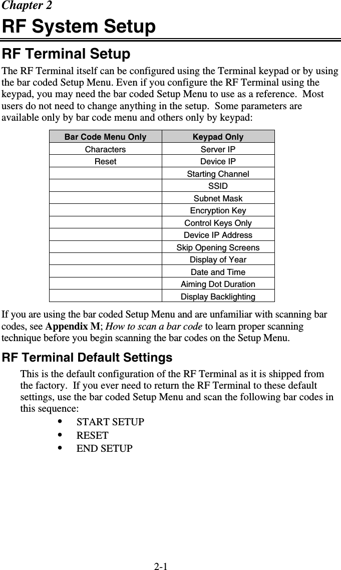 2-1Chapter 2 RF System Setup RF Terminal Setup The RF Terminal itself can be configured using the Terminal keypad or by using the bar coded Setup Menu. Even if you configure the RF Terminal using the keypad, you may need the bar coded Setup Menu to use as a reference.  Most users do not need to change anything in the setup.  Some parameters are available only by bar code menu and others only by keypad: Bar Code Menu Only  Keypad Only Characters Server IP Reset Device IP  Starting Channel  SSID  Subnet Mask  Encryption Key  Control Keys Only   Device IP Address   Skip Opening Screens  Display of Year   Date and Time  Aiming Dot Duration  Display Backlighting If you are using the bar coded Setup Menu and are unfamiliar with scanning bar codes, see Appendix M; How to scan a bar code to learn proper scanning technique before you begin scanning the bar codes on the Setup Menu. RF Terminal Default Settings This is the default configuration of the RF Terminal as it is shipped from the factory.  If you ever need to return the RF Terminal to these default settings, use the bar coded Setup Menu and scan the following bar codes in this sequence: •  START SETUP •  RESET •  END SETUP 