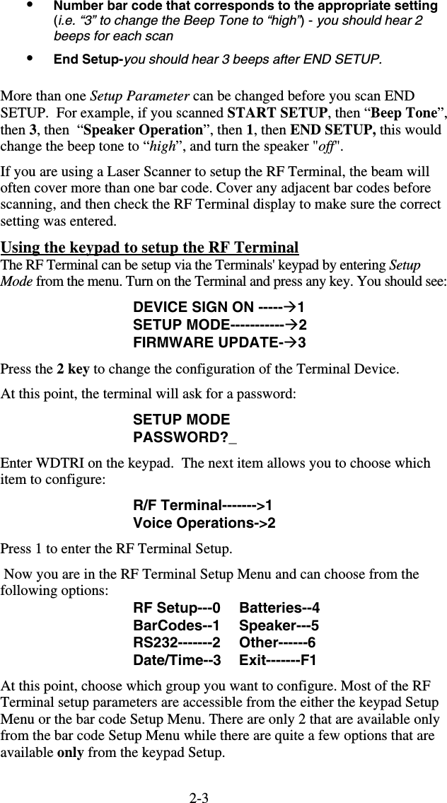 2-3•  Number bar code that corresponds to the appropriate setting (i.e. “3” to change the Beep Tone to “high”) - you should hear 2 beeps for each scan •  End Setup-you should hear 3 beeps after END SETUP.  More than one Setup Parameter can be changed before you scan END SETUP.  For example, if you scanned START SETUP, then “Beep Tone”, then 3, then  “Speaker Operation”, then 1, then END SETUP, this would change the beep tone to “high”, and turn the speaker &quot;off&quot;.   If you are using a Laser Scanner to setup the RF Terminal, the beam will often cover more than one bar code. Cover any adjacent bar codes before scanning, and then check the RF Terminal display to make sure the correct setting was entered. Using the keypad to setup the RF Terminal  The RF Terminal can be setup via the Terminals&apos; keypad by entering Setup Mode from the menu. Turn on the Terminal and press any key. You should see: DEVICE SIGN ON -----1 SETUP MODE-----------2 FIRMWARE UPDATE-3 Press the 2 key to change the configuration of the Terminal Device. At this point, the terminal will ask for a password: SETUP MODE PASSWORD?_ Enter WDTRI on the keypad.  The next item allows you to choose which item to configure: R/F Terminal-------&gt;1 Voice Operations-&gt;2 Press 1 to enter the RF Terminal Setup.  Now you are in the RF Terminal Setup Menu and can choose from the following options: RF Setup---0  Batteries--4 BarCodes--1 Speaker---5 RS232-------2 Other------6 Date/Time--3 Exit-------F1 At this point, choose which group you want to configure. Most of the RF Terminal setup parameters are accessible from the either the keypad Setup Menu or the bar code Setup Menu. There are only 2 that are available only from the bar code Setup Menu while there are quite a few options that are available only from the keypad Setup.   