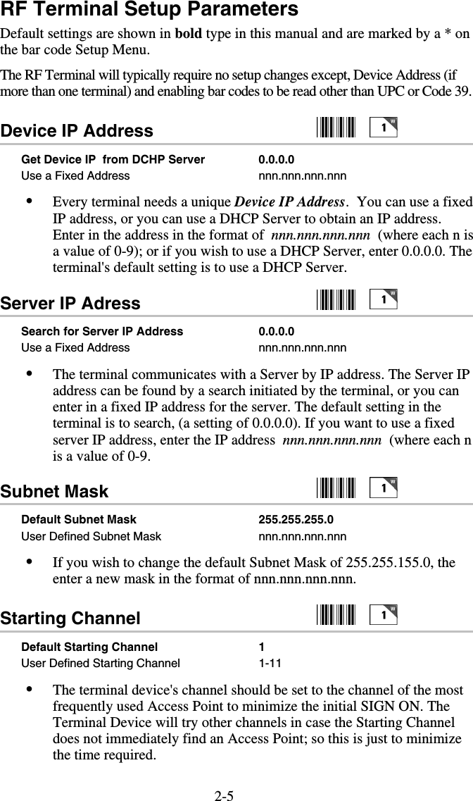 2-5RF Terminal Setup Parameters Default settings are shown in bold type in this manual and are marked by a * on the bar code Setup Menu. The RF Terminal will typically require no setup changes except, Device Address (if more than one terminal) and enabling bar codes to be read other than UPC or Code 39. Device IP Address     Get Device IP  from DCHP Server  0.0.0.0 Use a Fixed Address  nnn.nnn.nnn.nnn •  Every terminal needs a unique Device IP Address.  You can use a fixed IP address, or you can use a DHCP Server to obtain an IP address. Enter in the address in the format of  nnn.nnn.nnn.nnn  (where each n is a value of 0-9); or if you wish to use a DHCP Server, enter 0.0.0.0. The terminal&apos;s default setting is to use a DHCP Server. Server IP Adress     Search for Server IP Address   0.0.0.0 Use a Fixed Address  nnn.nnn.nnn.nnn •  The terminal communicates with a Server by IP address. The Server IP address can be found by a search initiated by the terminal, or you can enter in a fixed IP address for the server. The default setting in the terminal is to search, (a setting of 0.0.0.0). If you want to use a fixed server IP address, enter the IP address  nnn.nnn.nnn.nnn  (where each n is a value of 0-9. Subnet Mask     Default Subnet Mask   255.255.255.0 User Defined Subnet Mask  nnn.nnn.nnn.nnn •  If you wish to change the default Subnet Mask of 255.255.155.0, the enter a new mask in the format of nnn.nnn.nnn.nnn. Starting Channel      Default Starting Channel   1 User Defined Starting Channel  1-11 •  The terminal device&apos;s channel should be set to the channel of the most frequently used Access Point to minimize the initial SIGN ON. The Terminal Device will try other channels in case the Starting Channel does not immediately find an Access Point; so this is just to minimize the time required. 