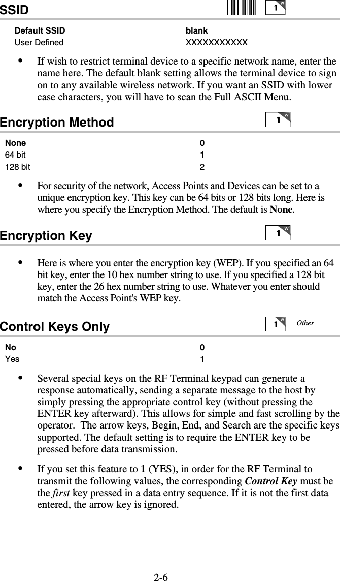 2-6SSID      Default SSID   blank User Defined   XXXXXXXXXXX •  If wish to restrict terminal device to a specific network name, enter the name here. The default blank setting allows the terminal device to sign on to any available wireless network. If you want an SSID with lower case characters, you will have to scan the Full ASCII Menu. Encryption Method      None   0 64 bit  1 128 bit  2 •  For security of the network, Access Points and Devices can be set to a unique encryption key. This key can be 64 bits or 128 bits long. Here is where you specify the Encryption Method. The default is None.  Encryption Key      •  Here is where you enter the encryption key (WEP). If you specified an 64 bit key, enter the 10 hex number string to use. If you specified a 128 bit key, enter the 26 hex number string to use. Whatever you enter should match the Access Point&apos;s WEP key.   Control Keys Only     No 0 Yes 1 •  Several special keys on the RF Terminal keypad can generate a response automatically, sending a separate message to the host by simply pressing the appropriate control key (without pressing the ENTER key afterward). This allows for simple and fast scrolling by the operator.  The arrow keys, Begin, End, and Search are the specific keys supported. The default setting is to require the ENTER key to be pressed before data transmission. •  If you set this feature to 1 (YES), in order for the RF Terminal to transmit the following values, the corresponding Control Key must be the first key pressed in a data entry sequence. If it is not the first data entered, the arrow key is ignored.    Other 