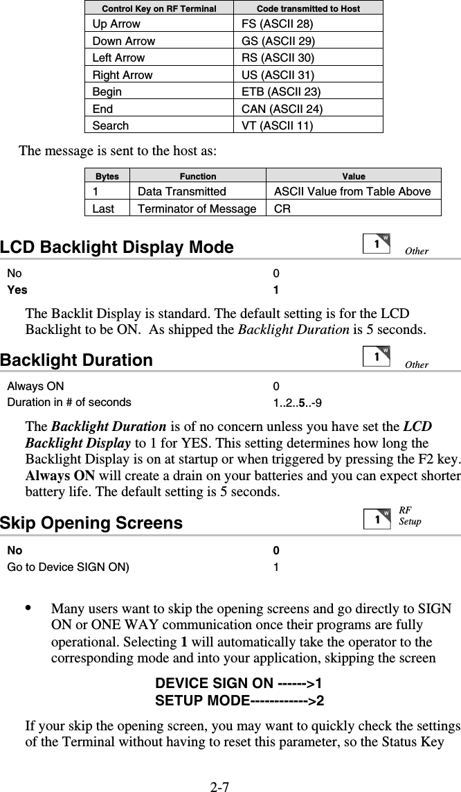 2-7Control Key on RF Terminal  Code transmitted to Host Up Arrow  FS (ASCII 28) Down Arrow  GS (ASCII 29) Left Arrow  RS (ASCII 30) Right Arrow  US (ASCII 31) Begin  ETB (ASCII 23) End  CAN (ASCII 24) Search  VT (ASCII 11)  The message is sent to the host as: Bytes  Function  Value 1  Data Transmitted   ASCII Value from Table Above Last  Terminator of Message  CR LCD Backlight Display Mode                 No 0 Yes 1 The Backlit Display is standard. The default setting is for the LCD Backlight to be ON.  As shipped the Backlight Duration is 5 seconds. Backlight Duration   Always ON  0 Duration in # of seconds  1..2..5..-9 The Backlight Duration is of no concern unless you have set the LCD Backlight Display to 1 for YES. This setting determines how long the Backlight Display is on at startup or when triggered by pressing the F2 key.  Always ON will create a drain on your batteries and you can expect shorter battery life. The default setting is 5 seconds. Skip Opening Screens                                No 0 Go to Device SIGN ON)  1   •  Many users want to skip the opening screens and go directly to SIGN ON or ONE WAY communication once their programs are fully operational. Selecting 1 will automatically take the operator to the corresponding mode and into your application, skipping the screen DEVICE SIGN ON ------&gt;1 SETUP MODE------------&gt;2 If your skip the opening screen, you may want to quickly check the settings of the Terminal without having to reset this parameter, so the Status Key  RF Setup Other Other 